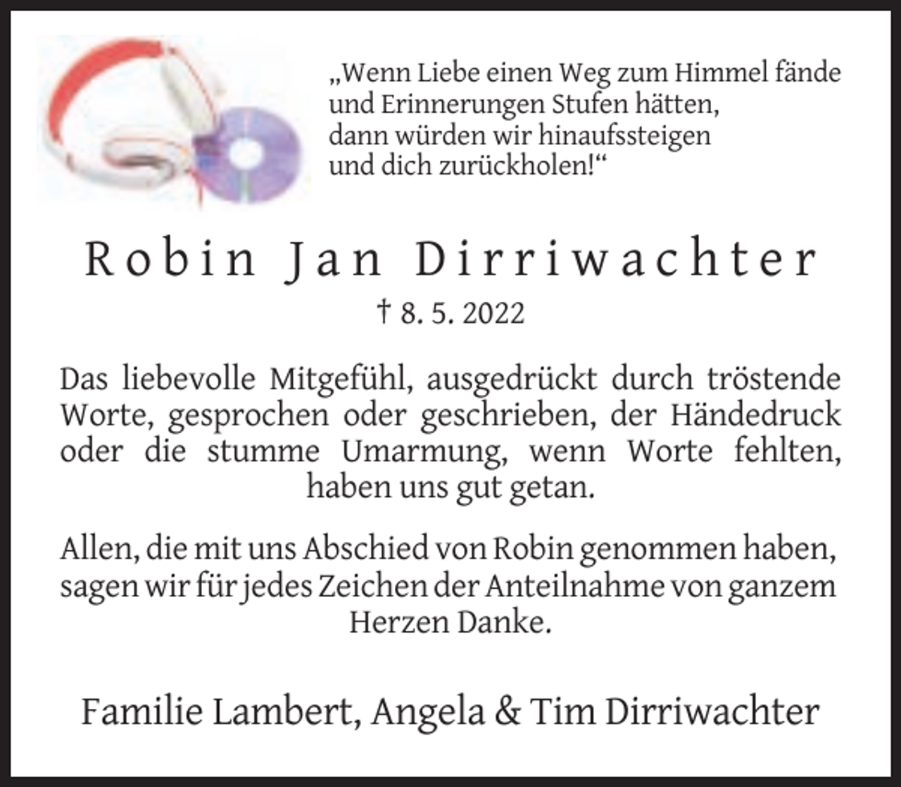 <p>„Wenn Liebe einen Weg zum Himmel fände<br />und Erinnerungen Stufen hätten,<br />dann würden wir hinaufssteigen<br />und dich zurückholen!“</p><p>Robin Jan Dirriwachter<br />† 8. 5. 2022<br />Das liebevolle Mitgefühl, ausgedrückt durch tröstende<br />Worte, gesprochen oder geschrieben, der Händedruck<br />oder die stumme Umarmung, wenn Worte fehlten,<br />haben uns gut getan.<br />Allen, die mit uns Abschied von Robin genommen haben,<br />sagen wir für jedes Zeichen der Anteilnahme von ganzem<br />Herzen Danke.</p><p>Familie Lambert, Angela &amp; Tim Dirriwachter</p>