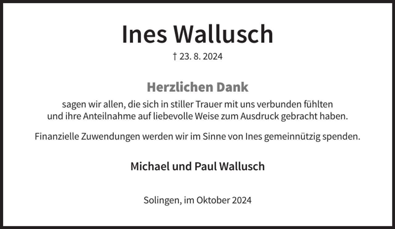 <p>Ines Wallusch<br />† 23. 8. 2024</p><p>Herzlichen Dank<br />sagen wir allen, die sich in stiller Trauer mit uns verbunden fühlten<br />und ihre Anteilnahme auf liebevolle Weise zum Ausdruck gebracht haben.<br />Finanzielle Zuwendungen werden wir im Sinne von Ines gemeinnützig spenden.</p><p>Michael und Paul Wallusch<br />Solingen, im Oktober 2024</p>