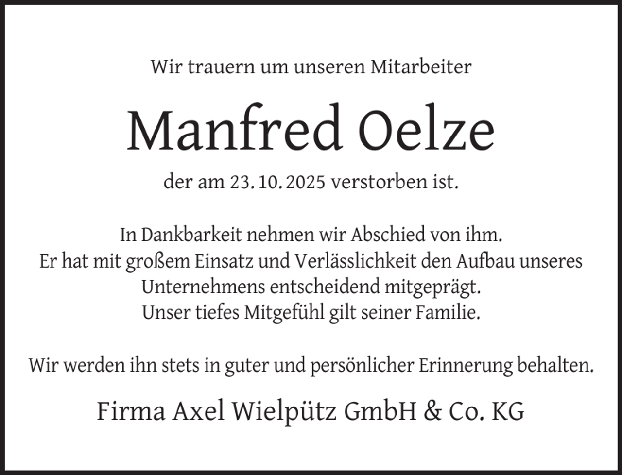 <p>Wir trauern um unseren Mitarbeiter</p>
<p>Manfred Oelze<br />der am 23. 10. 2025 verstorben ist.</p>
<p>In Dankbarkeit nehmen wir Abschied von ihm.<br />Er hat mit großem Einsatz und Verlässlichkeit den Aufbau unseres<br />Unternehmens entscheidend mitgeprägt.<br />Unser tiefes Mitgefühl gilt seiner Familie.<br />Wir werden ihn stets in guter und persönlicher Erinnerung behalten.</p>
<p>Firma Axel Wielpütz GmbH &amp; Co. KG</p>