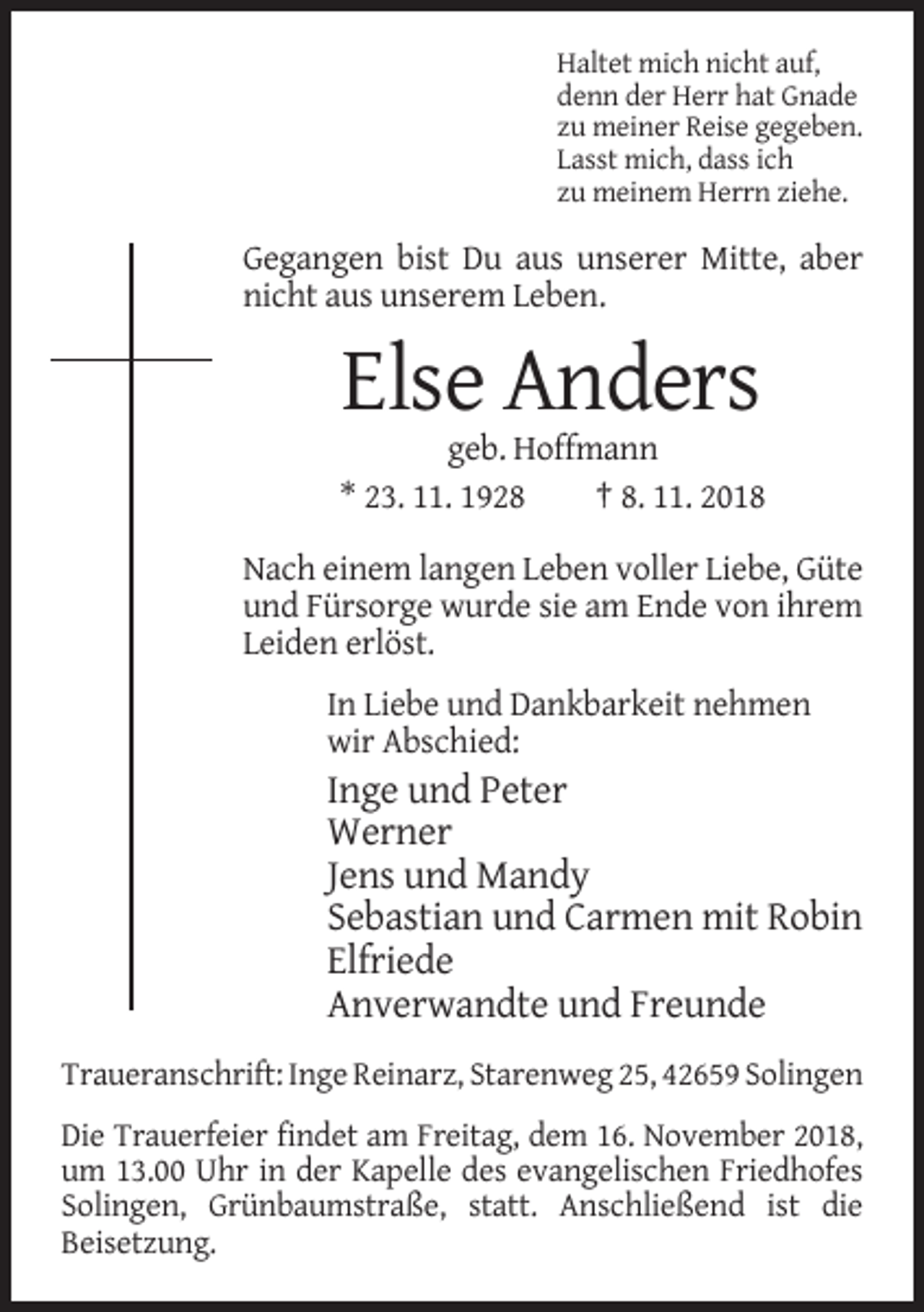 <p>Haltet mich nicht auf,<br />denn der Herr hat Gnade<br />zu meiner Reise gegeben.<br />Lasst mich, dass ich<br />zu meinem Herrn ziehe.</p><p>Gegangen bist Du aus unserer Mitte, aber<br />nicht aus unserem Leben.</p><p>Else Anders<br />geb. Hoffmann<br />* 23. 11. 1928<br />† 8. 11. 2018<br />Nach einem langen Leben voller Liebe, Güte<br />und Fürsorge wurde sie am Ende von ihrem<br />Leiden erlöst.<br />In Liebe und Dankbarkeit nehmen<br />wir Abschied:</p><p>Inge und Peter<br />Werner<br />Jens und Mandy<br />Sebastian und Carmen mit Robin<br />Elfriede<br />Anverwandte und Freunde<br />Traueranschrift: Inge Reinarz, Starenweg 25, 42659 Solingen<br />Die Trauerfeier findet am Freitag, dem 16. November 2018,<br />um 13.00 Uhr in der Kapelle des evangelischen Friedhofes<br />Solingen, Grünbaumstraße, statt. Anschließend ist die<br />Beisetzung.</p>