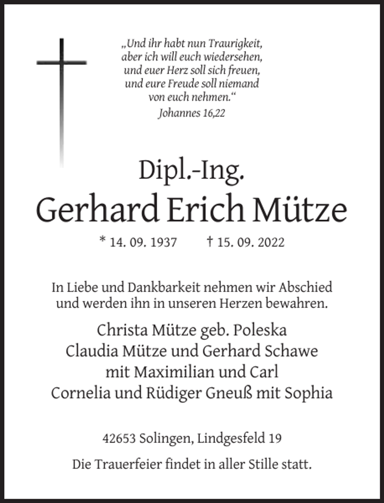 <p>„Und ihr habt nun Traurigkeit,<br />aber ich will euch wiedersehen,<br />und euer Herz soll sich freuen,<br />und eure Freude soll niemand<br />von euch nehmen.“<br />Johannes 16,22</p><p>Dipl.-Ing.</p><p>Gerhard Erich Mütze<br />* 14. 09. 1937</p><p>† 15. 09. 2022</p><p>In Liebe und Dankbarkeit nehmen wir Abschied<br />und werden ihn in unseren Herzen bewahren.</p><p>Christa Mütze geb. Poleska<br />Claudia Mütze und Gerhard Schawe<br />mit Maximilian und Carl<br />Cornelia und Rüdiger Gneuß mit Sophia<br />42653 Solingen, Lindgesfeld 19<br />Die Trauerfeier findet in aller Stille statt.</p>