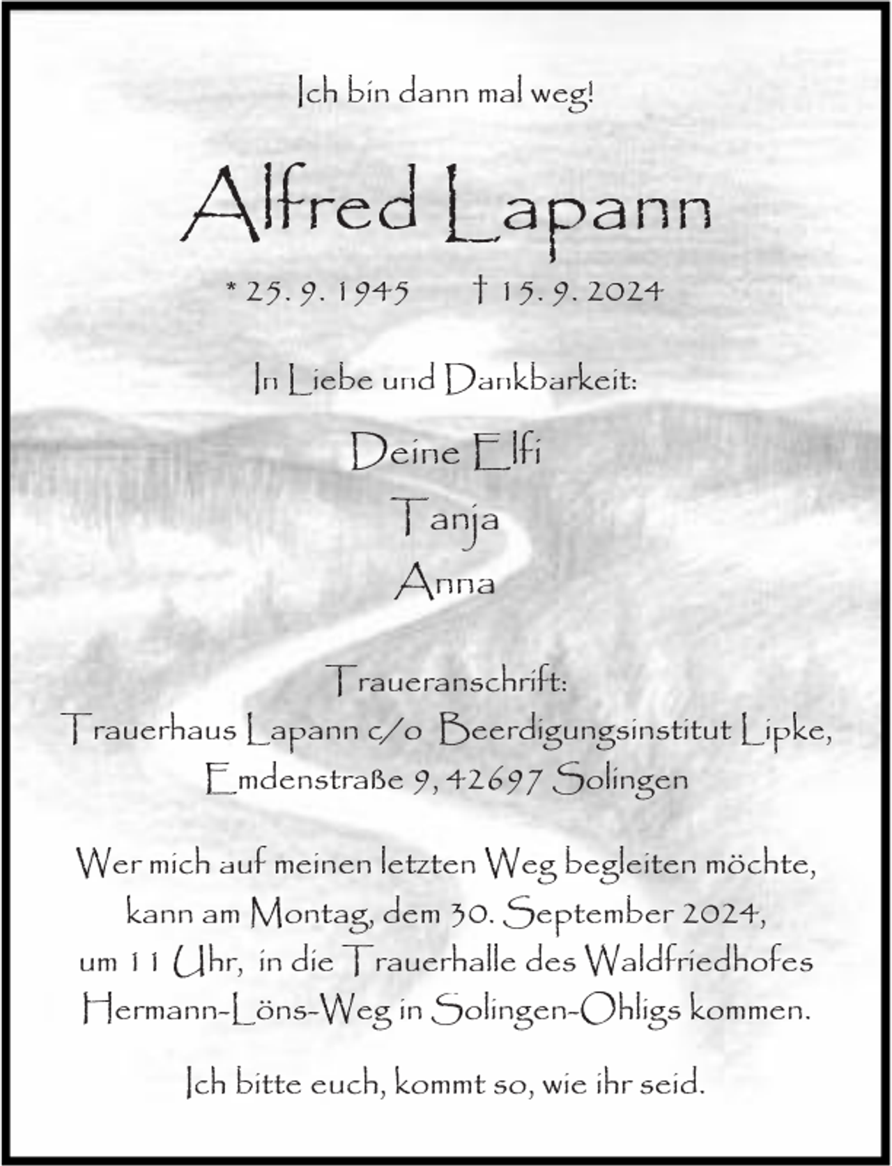 <p>Ich bin dann mal weg!</p><p>Alfred Lapann<br />* 25. 9. 1945</p><p>† 15. 9. 2024</p><p>In Liebe und Dankbarkeit:</p><p>Deine Elfi<br />Tanja<br />Anna<br />Traueranschrift:<br />Trauerhaus Lapann c/o Beerdigungsinstitut Lipke,<br />Emdenstraße 9, 42697 Solingen<br />Wer mich auf meinen letzten Weg begleiten möchte,<br />kann am Montag, dem 30. September 2024,<br />um 11 Uhr, in die Trauerhalle des Waldfriedhofes<br />Hermann-Löns-Weg in Solingen-Ohligs kommen.<br />Ich bitte euch, kommt so, wie ihr seid.</p>