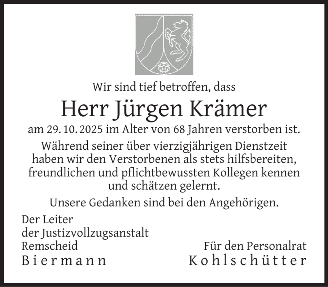 <p>Wir sind tief betroffen, dass</p>
<p>Herr Jürgen Krämer</p>
<p>am 29. 10. 2025 im Alter von 68 Jahren verstorben ist.<br />Während seiner über vierzigjährigen Dienstzeit<br />haben wir den Verstorbenen als stets hilfsbereiten,<br />freundlichen und pﬂichtbewussten Kollegen kennen<br />und schätzen gelernt.<br />Unsere Gedanken sind bei den Angehörigen.<br />Der Leiter<br />der Justizvollzugsanstalt<br />Remscheid<br />Für den Personalrat</p>
<p>Biermann</p>
<p>Kohlschütter</p>