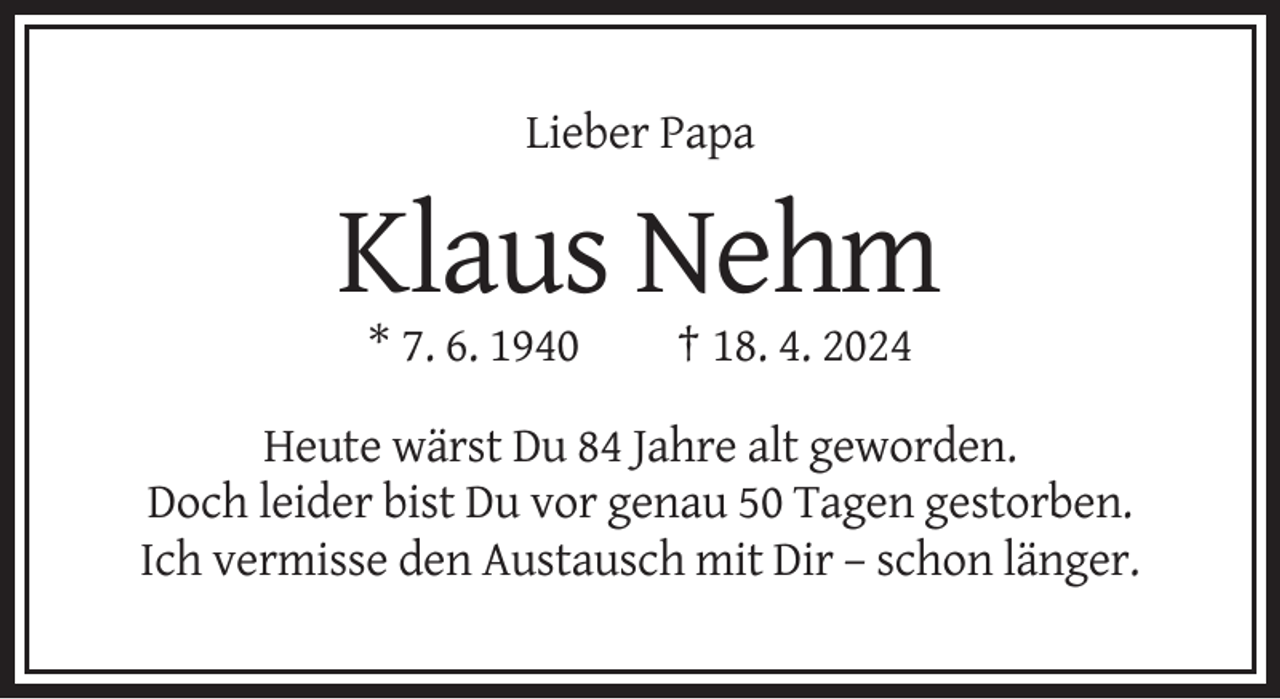 <p>Lieber Papa</p><p>Klaus Nehm<br />* 7. 6. 1940</p><p>† 18. 4. 2024</p><p>Heute wärst Du 84 Jahre alt geworden.<br />Doch leider bist Du vor genau 50 Tagen gestorben.<br />Ich vermisse den Austausch mit Dir – schon länger.</p>