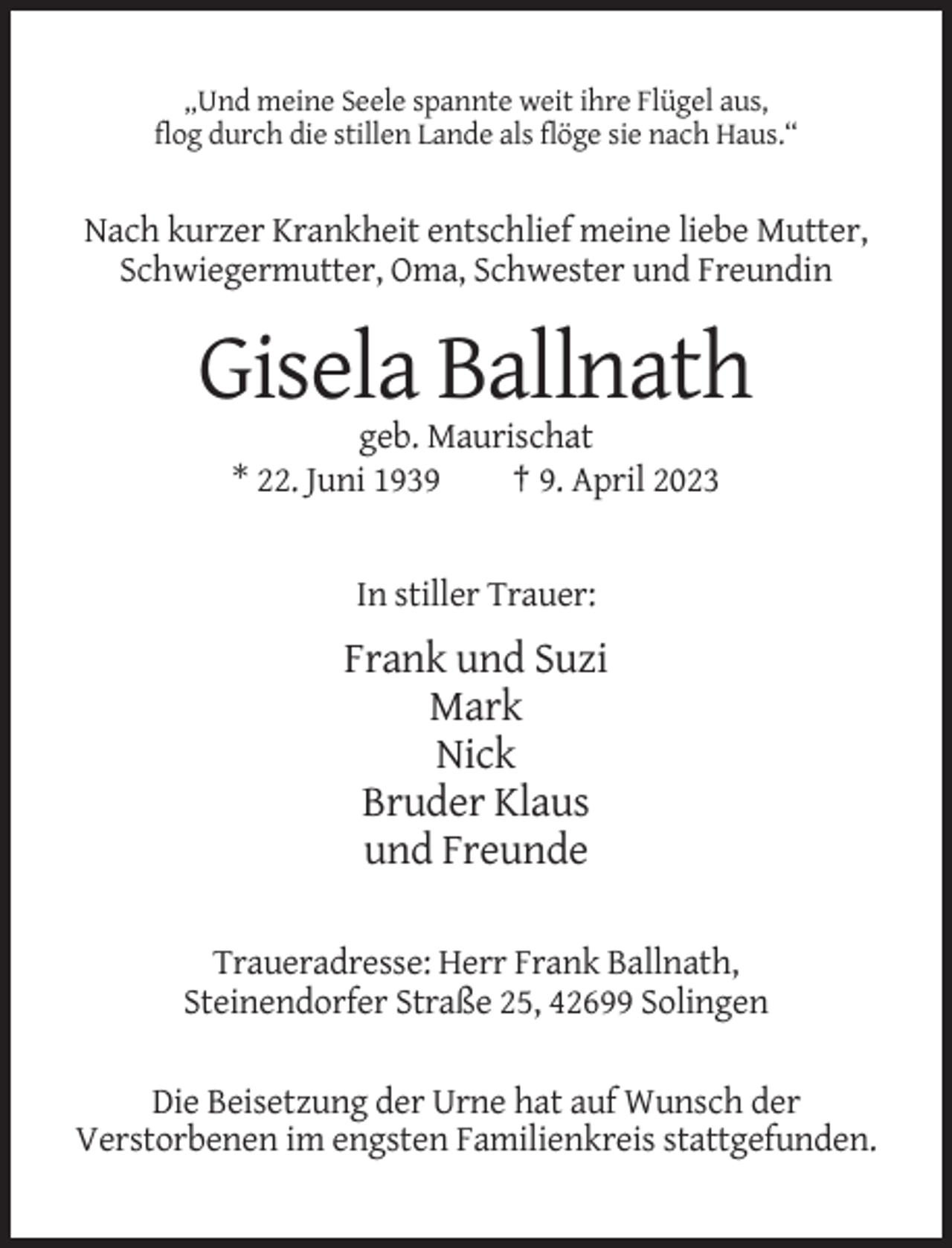 <p>„Und meine Seele spannte weit ihre Flügel aus,<br />flog durch die stillen Lande als flöge sie nach Haus.“</p><p>Nach kurzer Krankheit entschlief meine liebe Mutter,<br />Schwiegermutter, Oma, Schwester und Freundin</p><p>Gisela Ballnath<br />geb. Maurischat<br />* 22. Juni 1939<br />† 9. April 2023</p><p>In stiller Trauer:</p><p>Frank und Suzi<br />Mark<br />Nick<br />Bruder Klaus<br />und Freunde<br />Traueradresse: Herr Frank Ballnath,<br />Steinendorfer Straße 25, 42699 Solingen<br />Die Beisetzung der Urne hat auf Wunsch der<br />Verstorbenen im engsten Familienkreis stattgefunden.</p>