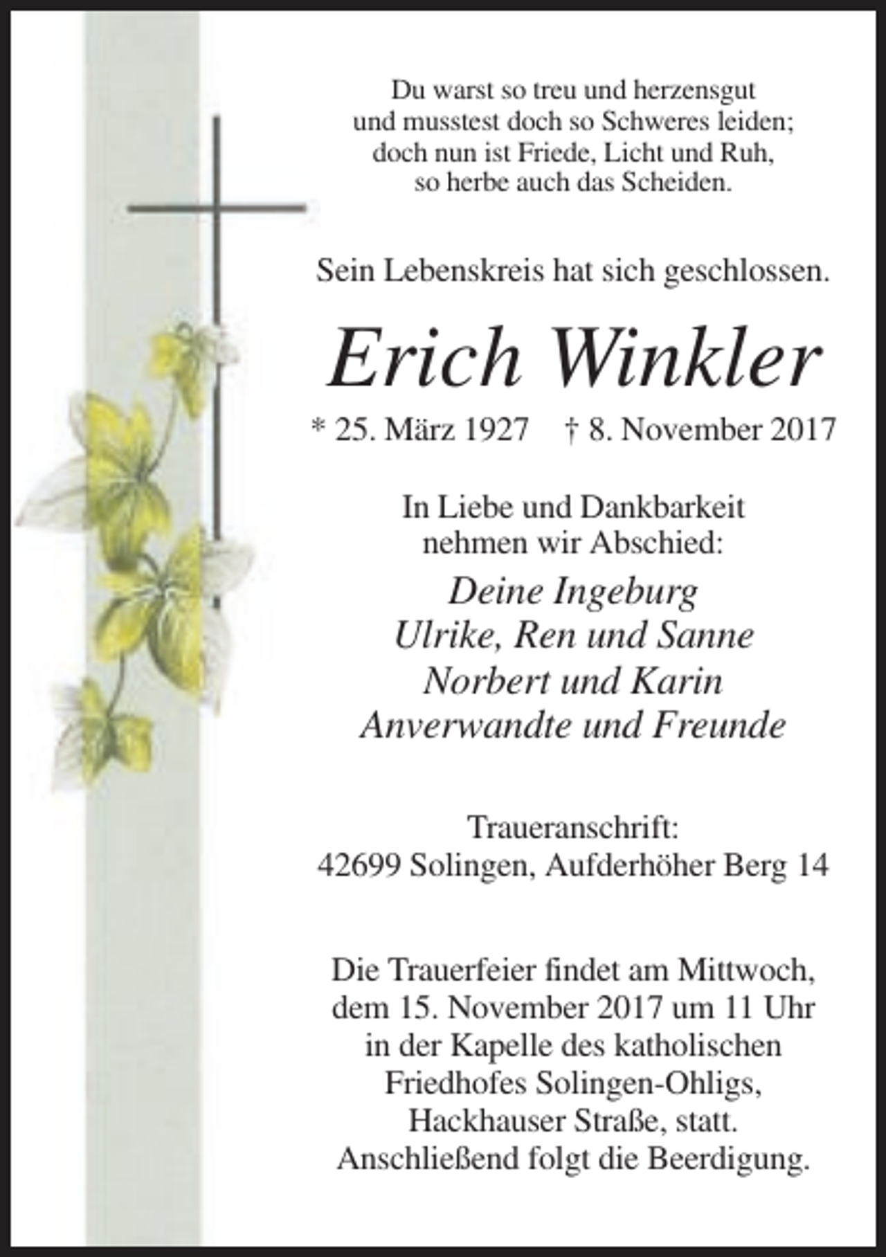 <p>Du warst so treu und herzensgut<br />und musstest doch so Schweres leiden;<br />doch nun ist Friede, Licht und Ruh,<br />so herbe auch das Scheiden.</p><p>Sein Lebenskreis hat sich geschlossen.</p><p>Erich Winkler<br />* 25. März 1927 † 8. November 2017<br />In Liebe und Dankbarkeit<br />nehmen wir Abschied:</p><p>Deine Ingeburg<br />Ulrike, Ren und Sanne<br />Norbert und Karin<br />Anverwandte und Freunde<br />Traueranschrift:<br />42699 Solingen, Aufderhöher Berg 14<br />Die Trauerfeier findet am Mittwoch,<br />dem 15. November 2017 um 11 Uhr<br />in der Kapelle des katholischen<br />Friedhofes Solingen-Ohligs,<br />Hackhauser Straße, statt.<br />Anschließend folgt die Beerdigung.</p>