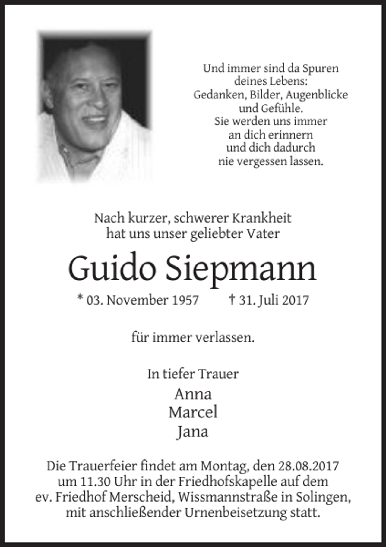 <p>Und immer sind da Spuren<br />deines Lebens:<br />Gedanken, Bilder, Augenblicke<br />und Gefühle.<br />Sie werden uns immer<br />an dich erinnern<br />und dich dadurch<br />nie vergessen lassen.</p><p>Nach kurzer, schwerer Krankheit<br />hat uns unser geliebter Vater</p><p>Guido Siepmann<br />* 03. November 1957</p><p>† 31. Juli 2017</p><p>für immer verlassen.<br />In tiefer Trauer</p><p>Anna<br />Marcel<br />Jana<br />Die Trauerfeier findet am Montag, den 28.08.2017<br />um 11.30 Uhr in der Friedhofskapelle auf dem<br />ev. Friedhof Merscheid, Wissmannstraße in Solingen,<br />mit anschließender Urnenbeisetzung statt.</p>