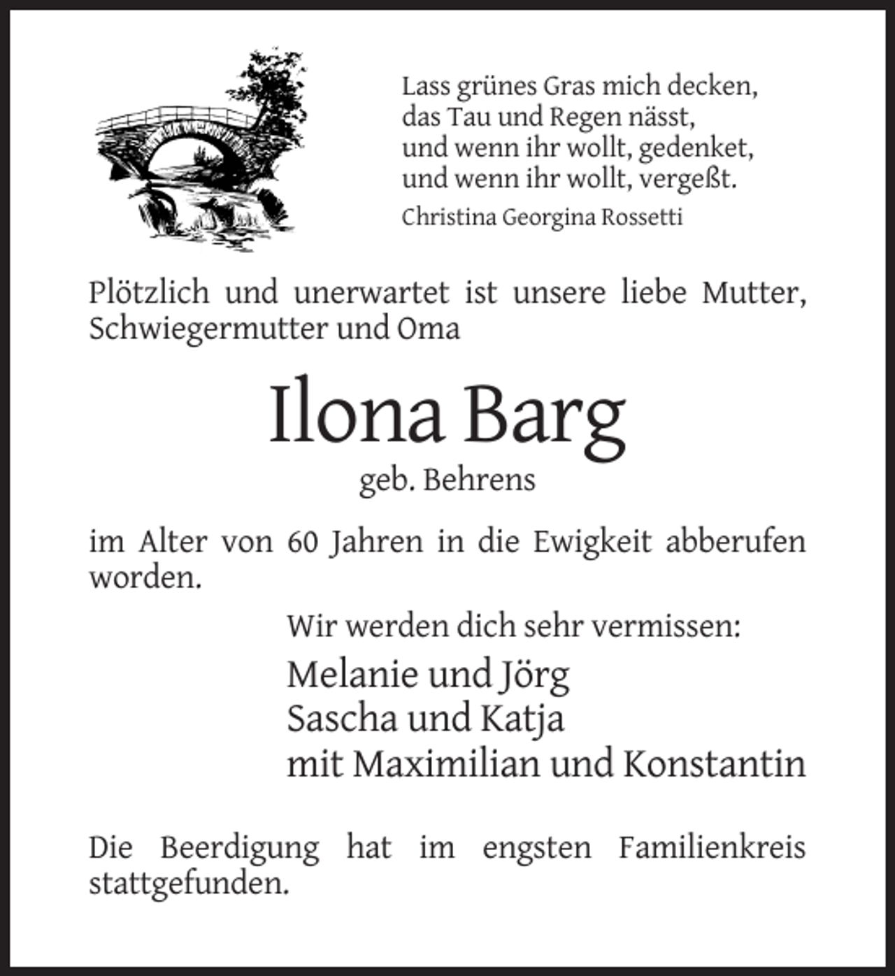 <p>Lass grünes Gras mich decken,<br />das Tau und Regen nässt,<br />und wenn ihr wollt, gedenket,<br />und wenn ihr wollt, vergeßt.<br />Christina Georgina Rossetti</p><p>Plötzlich und unerwartet ist unsere liebe Mutter,<br />Schwiegermutter und Oma</p><p>Ilona Barg<br />geb. Behrens<br />im Alter von 60 Jahren in die Ewigkeit abberufen<br />worden.<br />Wir werden dich sehr vermissen:</p><p>Melanie und Jörg<br />Sascha und Katja<br />mit Maximilian und Konstantin<br />Die Beerdigung hat im engsten Familienkreis<br />stattgefunden.</p>