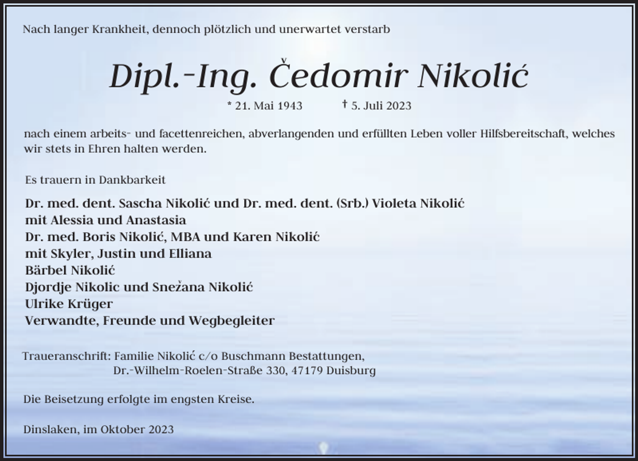<p>Nach langer Krankheit, dennoch plötzlich und unerwartet verstarb</p><p>Dipl.-Ing. Cedomir Nikolic´<br />v</p><p>* 21. Mai 1943</p><p>† 5. Juli 2023</p><p>nach einem arbeits- und facettenreichen, abverlangenden und erfüllten Leben voller Hilfsbereitschaft, welches<br />wir stets in Ehren halten werden.<br />Es trauern in Dankbarkeit</p><p>Dr. med. dent. Sascha Nikolic´ und Dr. med. dent. (Srb.) Violeta Nikolic´<br />mit Alessia und Anastasia<br />Dr. med. Boris Nikolic,´ MBA und Karen Nikolic´<br />mit Skyler, Justin und Elliana<br />Bärbel Nikolic´<br />v<br />Djordje Nikolic und Snezana Nikolic´<br />Ulrike Krüger<br />Verwandte, Freunde und Wegbegleiter<br />Traueranschrift: Familie Nikolic´ c/o Buschmann Bestattungen,<br />Dr.-Wilhelm-Roelen-Straße 330, 47179 Duisburg<br />Die Beisetzung erfolgte im engsten Kreise.<br />Dinslaken, im Oktober 2023</p>