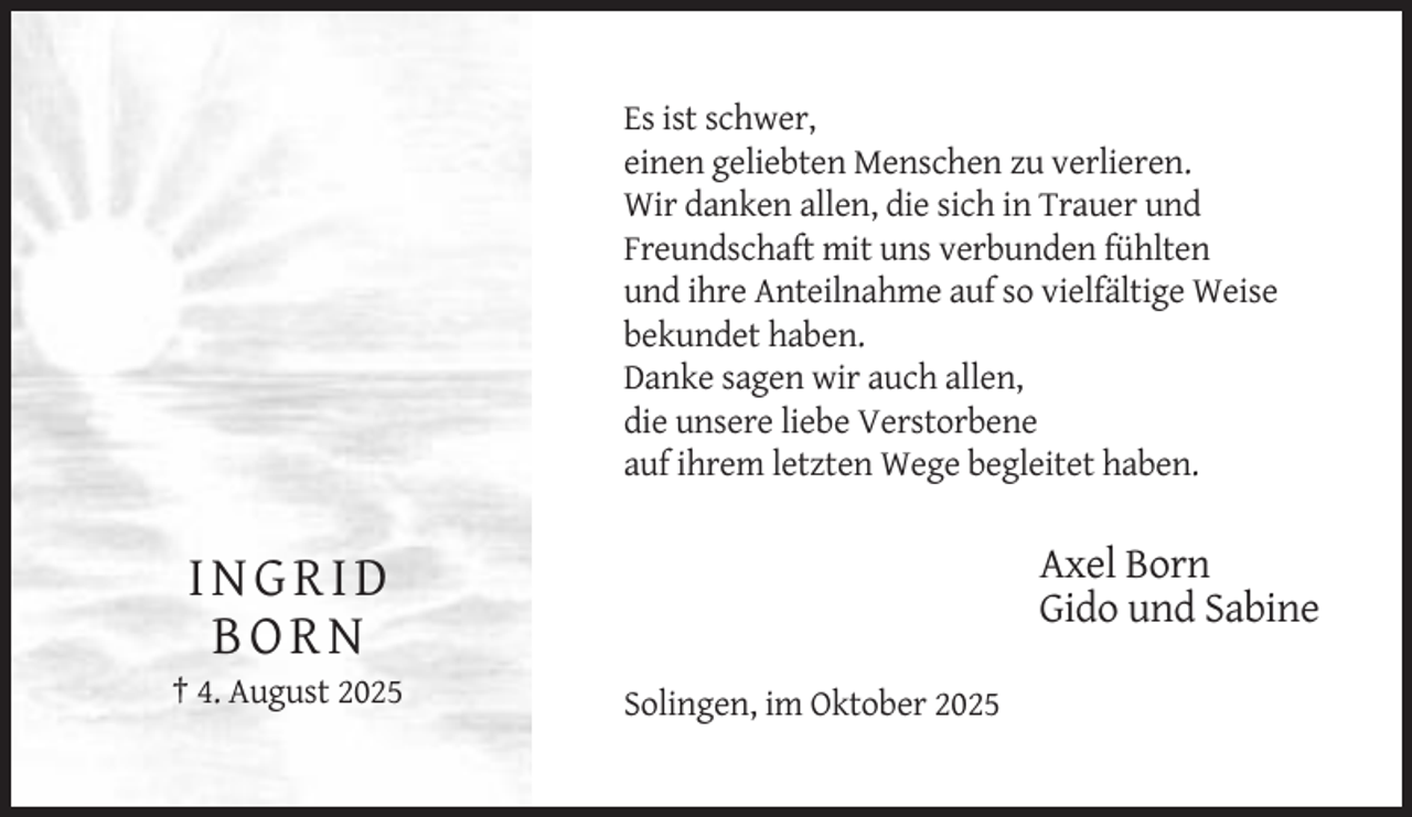 <p>Es ist schwer,<br />einen geliebten Menschen zu verlieren.<br />Wir danken allen, die sich in Trauer und<br />Freundschaft mit uns verbunden fühlten<br />und ihre Anteilnahme auf so vielfältige Weise<br />bekundet haben.<br />Danke sagen wir auch allen,<br />die unsere liebe Verstorbene<br />auf ihrem letzten Wege begleitet haben.</p><p>Axel Born<br />Gido und Sabine</p><p>INGRID<br />BORN<br />† 4. August 2025</p><p>Solingen, im Oktober 2025</p>