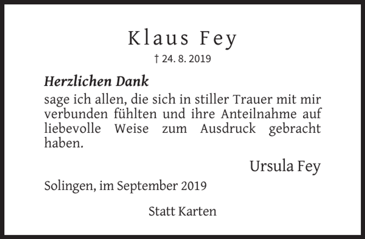 <p>Klaus Fey<br />† 24. 8. 2019</p><p>Herzlichen Dank<br />sage ich allen, die sich in stiller Trauer mit mir<br />verbunden fühlten und ihre Anteilnahme auf<br />liebevolle Weise zum Ausdruck gebracht<br />haben.</p><p>Ursula Fey<br />Solingen, im September 2019<br />Statt Karten</p>