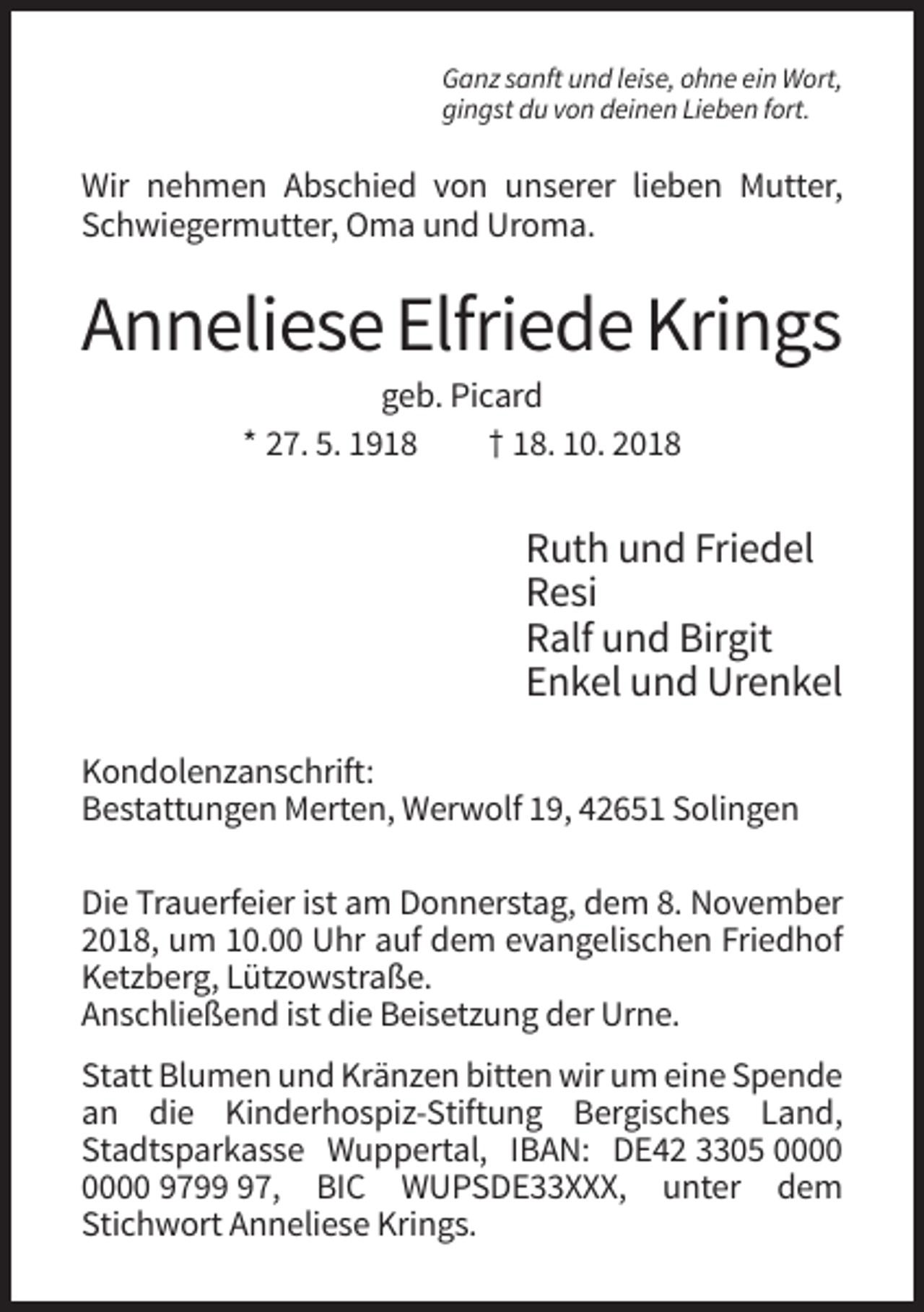 <p>Ganz sanft und leise, ohne ein Wort,<br />gingst du von deinen Lieben fort.</p><p>Wir nehmen Abschied von unserer lieben Mutter,<br />Schwiegermutter, Oma und Uroma.</p><p>Anneliese Elfriede Krings<br />geb. Picard<br />* 27. 5. 1918<br />† 18. 10. 2018</p><p>Ruth und Friedel<br />Resi<br />Ralf und Birgit<br />Enkel und Urenkel<br />Kondolenzanschrift:<br />Bestattungen Merten, Werwolf 19, 42651 Solingen<br />Die Trauerfeier ist am Donnerstag, dem 8. November<br />2018, um 10.00 Uhr auf dem evangelischen Friedhof<br />Ketzberg, Lützowstraße.<br />Anschließend ist die Beisetzung der Urne.<br />Statt Blumen und Kränzen bitten wir um eine Spende<br />an die Kinderhospiz-Stiftung Bergisches Land,<br />Stadtsparkasse Wuppertal, IBAN: DE42 3305 9797, BIC WUPSDE33XXX, unter dem<br />Stichwort Anneliese Krings.</p>