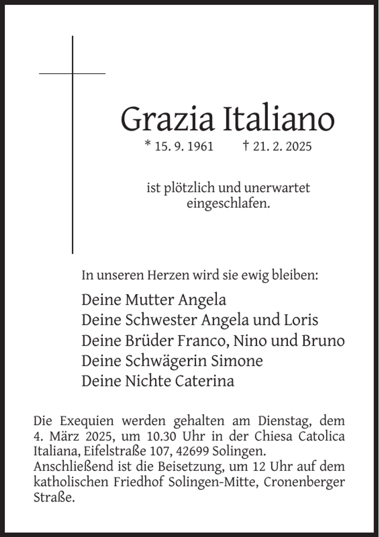 <p>Grazia Italiano<br />* 15. 9. 1961</p><p>† 21. 2. 2025</p><p>ist plötzlich und unerwartet<br />eingeschlafen.</p><p>In unseren Herzen wird sie ewig bleiben:</p><p>Deine Mutter Angela<br />Deine Schwester Angela und Loris<br />Deine Brüder Franco, Nino und Bruno<br />Deine Schwägerin Simone<br />Deine Nichte Caterina<br />Die Exequien werden gehalten am Dienstag, dem<br />4. März 2025, um 10.30 Uhr in der Chiesa Catolica<br />Italiana, Eifelstraße 107, 42699 Solingen.<br />Anschließend ist die Beisetzung, um 12 Uhr auf dem<br />katholischen Friedhof Solingen-Mitte, Cronenberger<br />Straße.</p>