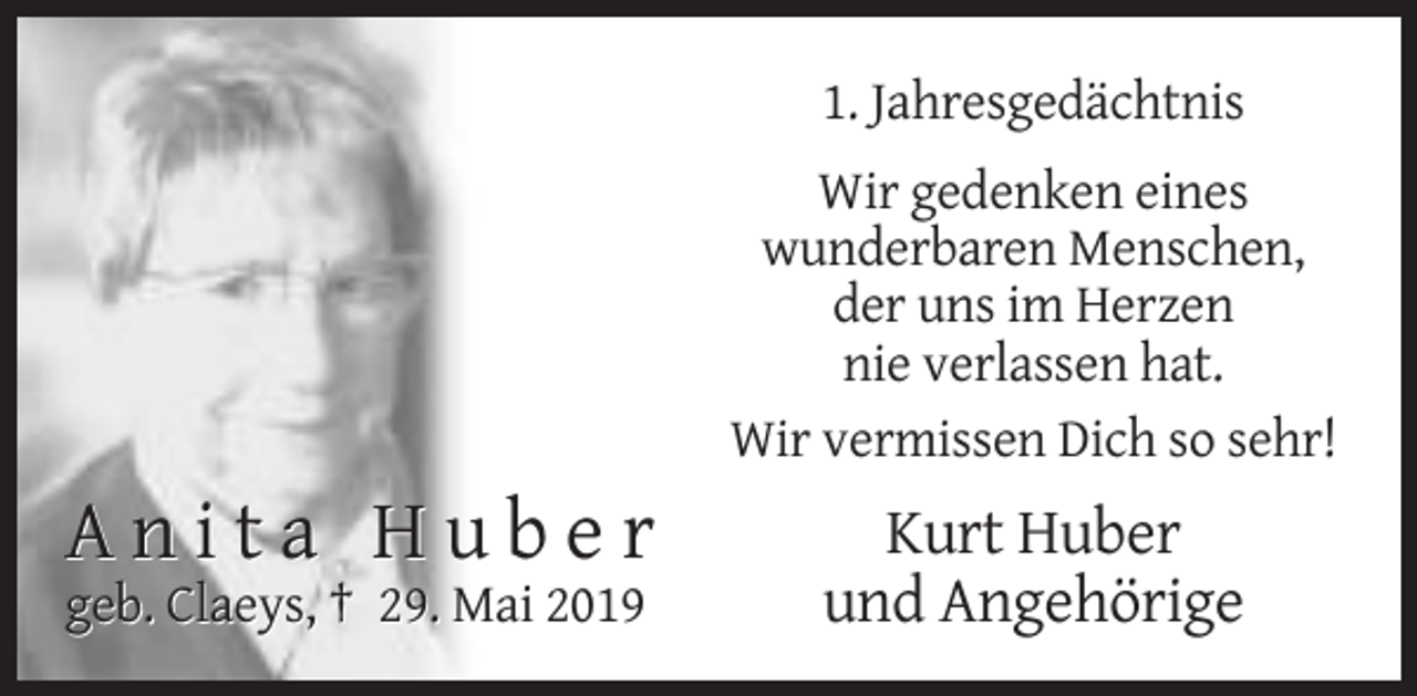 <p>1. Jahresgedächtnis<br />Wir gedenken eines<br />wunderbaren Menschen,<br />der uns im Herzen<br />nie verlassen hat.<br />Wir vermissen Dich so sehr!</p><p>Anita Huber<br />geb. Claeys, † 29. Mai 2019</p><p>Kurt Huber<br />und Angehörige</p>