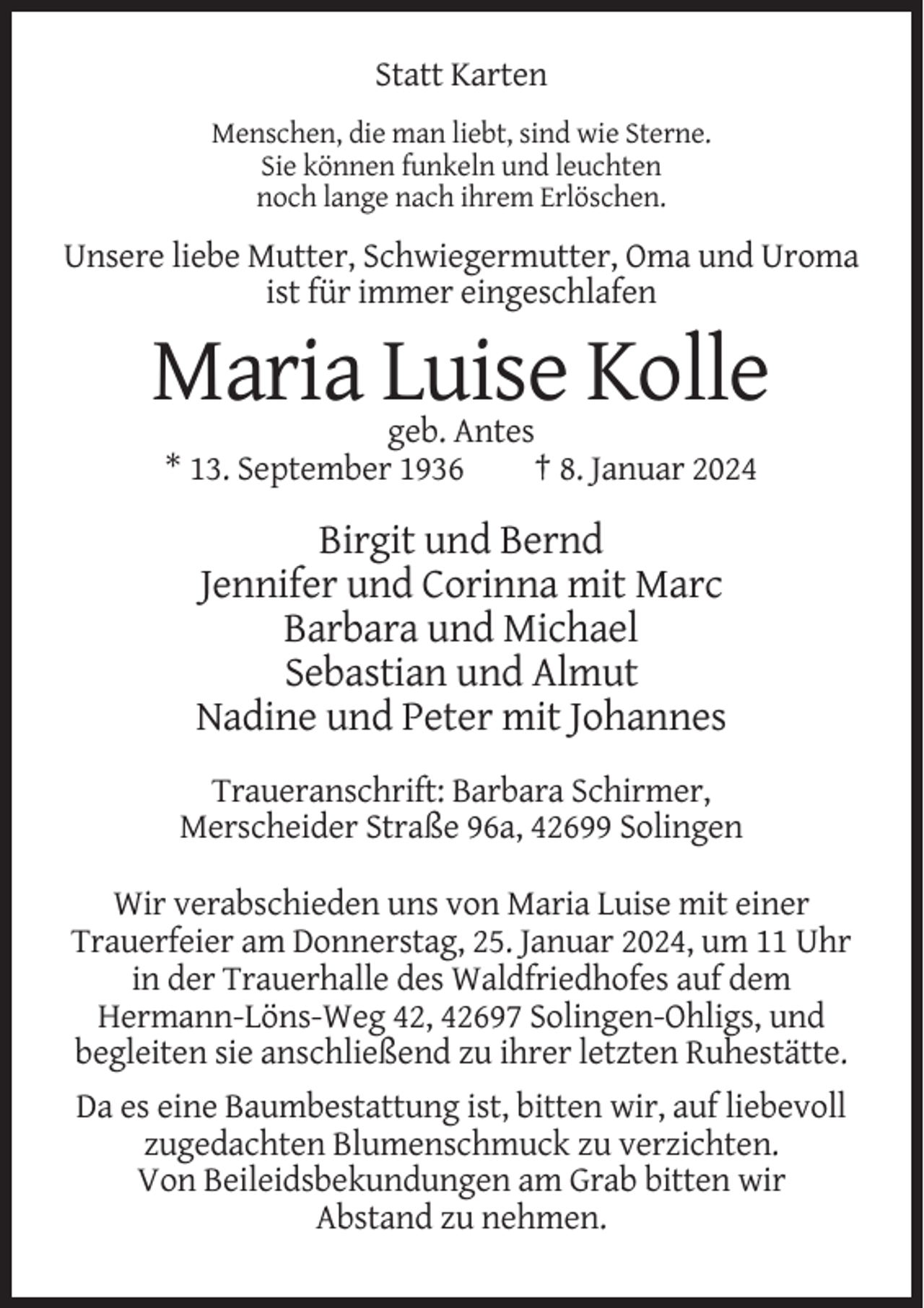 <p>Statt Karten<br />Menschen, die man liebt, sind wie Sterne.<br />Sie können funkeln und leuchten<br />noch lange nach ihrem Erlöschen.</p><p>Unsere liebe Mutter, Schwiegermutter, Oma und Uroma<br />ist für immer eingeschlafen</p><p>Maria Luise Kolle<br />geb. Antes<br />* 13. September 1936<br />† 8. Januar 2024</p><p>Birgit und Bernd<br />Jennifer und Corinna mit Marc<br />Barbara und Michael<br />Sebastian und Almut<br />Nadine und Peter mit Johannes<br />Traueranschrift: Barbara Schirmer,<br />Merscheider Straße 96a, 42699 Solingen<br />Wir verabschieden uns von Maria Luise mit einer<br />Trauerfeier am Donnerstag, 25. Januar 2024, um 11 Uhr<br />in der Trauerhalle des Waldfriedhofes auf dem<br />Hermann-Löns-Weg 42, 42697 Solingen-Ohligs, und<br />begleiten sie anschließend zu ihrer letzten Ruhestätte.<br />Da es eine Baumbestattung ist, bitten wir, auf liebevoll<br />zugedachten Blumenschmuck zu verzichten.<br />Von Beileidsbekundungen am Grab bitten wir<br />Abstand zu nehmen.</p>