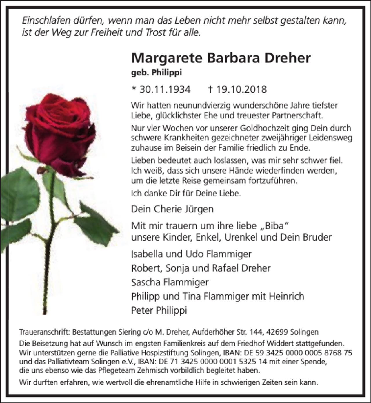 <p>Einschlafen dürfen, wenn man das Leben nicht mehr selbst gestalten kann,<br />ist der Weg zur Freiheit und Trost für alle.</p><p>Margarete Barbara Dreher</p><p>geb. Philippi</p><p>* 30.11.1934</p><p>† 19.10.2018</p><p>Wir hatten neunundvierzig wunderschöne Jahre tiefster<br />Liebe, glücklichster Ehe und treuester Partnerschaft.<br />Nur vier Wochen vor unserer Goldhochzeit ging Dein durch<br />schwere Krankheiten gezeichneter zweijähriger Leidensweg<br />zuhause im Beisein der Familie friedlich zu Ende.<br />Lieben bedeutet auch loslassen, was mir sehr schwer ﬁel.<br />Ich weiß, dass sich unsere Hände wiederﬁnden werden,<br />um die letzte Reise gemeinsam fortzuführen.<br />Ich danke Dir für Deine Liebe.</p><p>Dein Cherie Jürgen<br />Mit mir trauern um ihre liebe „Biba“<br />unsere Kinder, Enkel, Urenkel und Dein Bruder<br />Isabella und Udo Flammiger<br />Robert, Sonja und Rafael Dreher<br />Sascha Flammiger<br />Philipp und Tina Flammiger mit Heinrich<br />Peter Philippi<br />Traueranschrift: Bestattungen Siering c/o M. Dreher, Aufderhöher Str. 144, 42699 Solingen<br />Die Beisetzung hat auf Wunsch im engsten Familienkreis auf dem Friedhof Widdert stattgefunden.<br />Wir unterstützen gerne die Palliative Hospizstiftung Solingen, IBAN: DE 59 3425 05 8768 75<br />und das Palliativteam Solingen e.V., IBAN: DE 71 3425 01 5325 14 mit einer Spende,<br />die uns ebenso wie das Pﬂegeteam Zehmisch vorbildlich begleitet haben.<br />Wir durften erfahren, wie wertvoll die ehrenamtliche Hilfe in schwierigen Zeiten sein kann.</p>