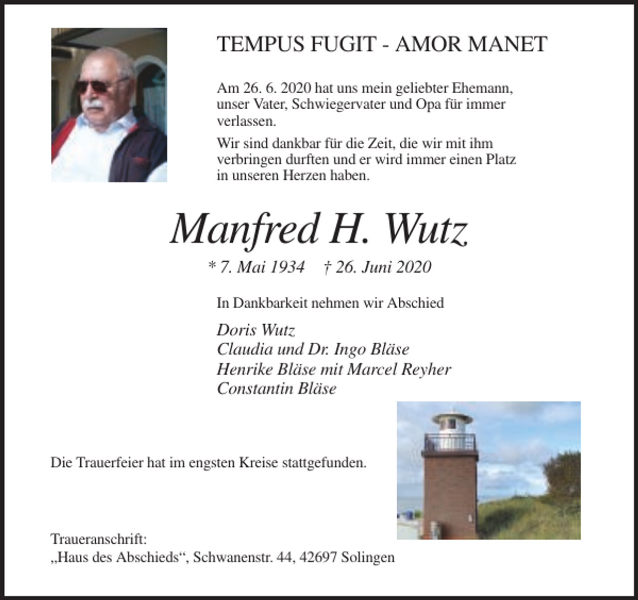 <p>TEMPUS FUGIT - AMOR MANET<br />Am 26. 6. 2020 hat uns mein geliebter Ehemann,<br />unser Vater, Schwiegervater und Opa für immer<br />verlassen.<br />Wir sind dankbar für die Zeit, die wir mit ihm<br />verbringen durften und er wird immer einen Platz<br />in unseren Herzen haben.</p><p>Manfred H. Wutz<br />* 7. Mai 1934 † 26. Juni 2020<br />In Dankbarkeit nehmen wir Abschied</p><p>Doris Wutz<br />Claudia und Dr. Ingo Bläse<br />Henrike Bläse mit Marcel Reyher<br />Constantin Bläse</p><p>Die Trauerfeier hat im engsten Kreise stattgefunden.</p><p>Traueranschrift:<br />„Haus des Abschieds“, Schwanenstr. 44, 42697 Solingen</p>