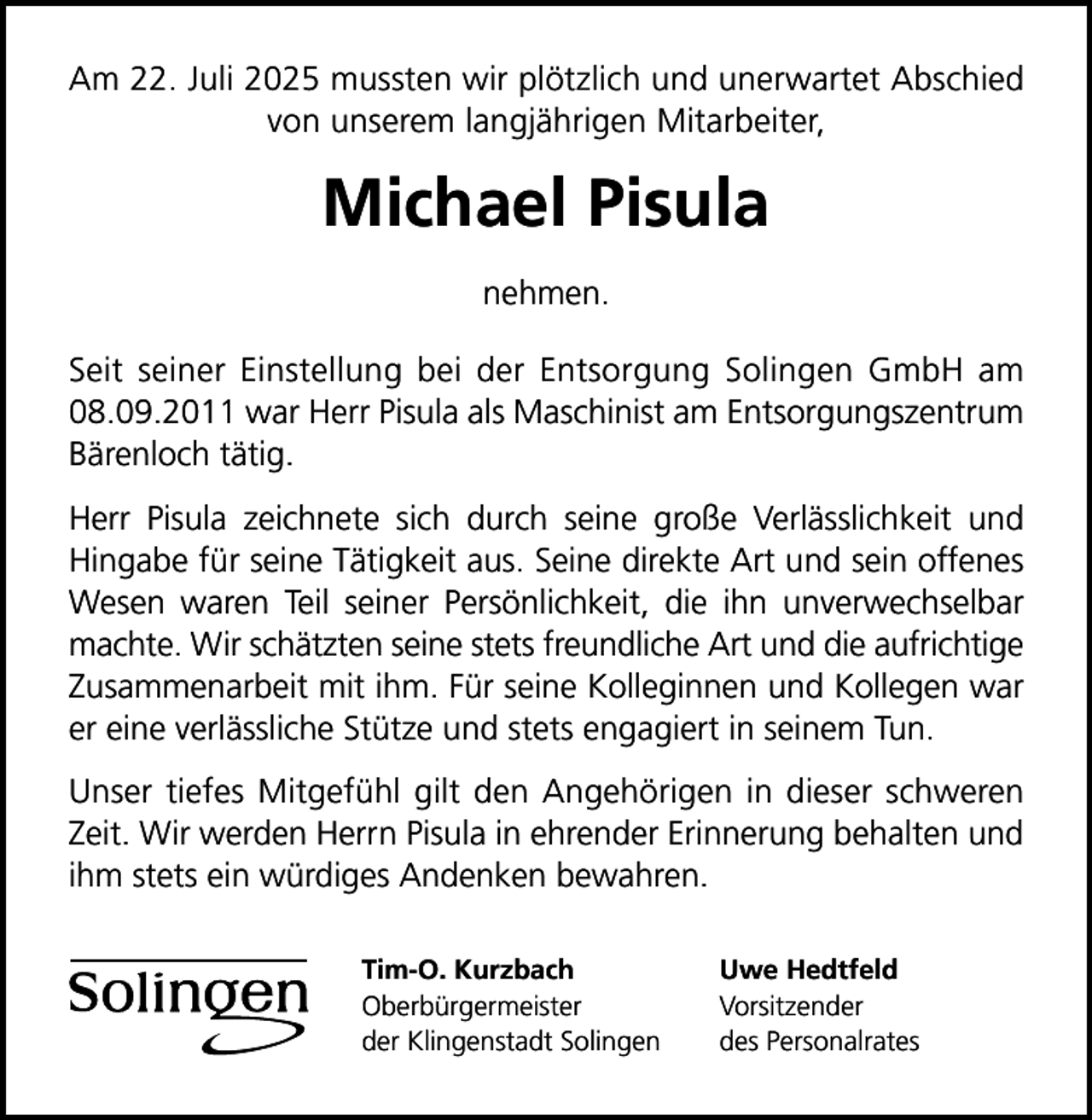 <p>Am 22. Juli 2025 mussten wir plötzlich und unerwartet Abschied<br />von unserem langjährigen Mitarbeiter,</p>
<p>Michael Pisula<br />nehmen.<br />Seit seiner Einstellung bei der Entsorgung Solingen GmbH am<br />08.09.2011 war Herr Pisula als Maschinist am Entsorgungszentrum<br />Bärenloch tätig.<br />Herr Pisula zeichnete sich durch seine große Verlässlichkeit und<br />Hingabe für seine Tätigkeit aus. Seine direkte Art und sein offenes<br />Wesen waren Teil seiner Persönlichkeit, die ihn unverwechselbar<br />machte. Wir schätzten seine stets freundliche Art und die aufrichtige<br />Zusammenarbeit mit ihm. Für seine Kolleginnen und Kollegen war<br />er eine verlässliche Stütze und stets engagiert in seinem Tun.<br />Unser tiefes Mitgefühl gilt den Angehörigen in dieser schweren<br />Zeit. Wir werden Herrn Pisula in ehrender Erinnerung behalten und<br />ihm stets ein würdiges Andenken bewahren.<br />Tim-O. Kurzbach<br />Oberbürgermeister<br />der Klingenstadt Solingen</p>
<p>Uwe Hedtfeld<br />Vorsitzender<br />des Personalrates</p>