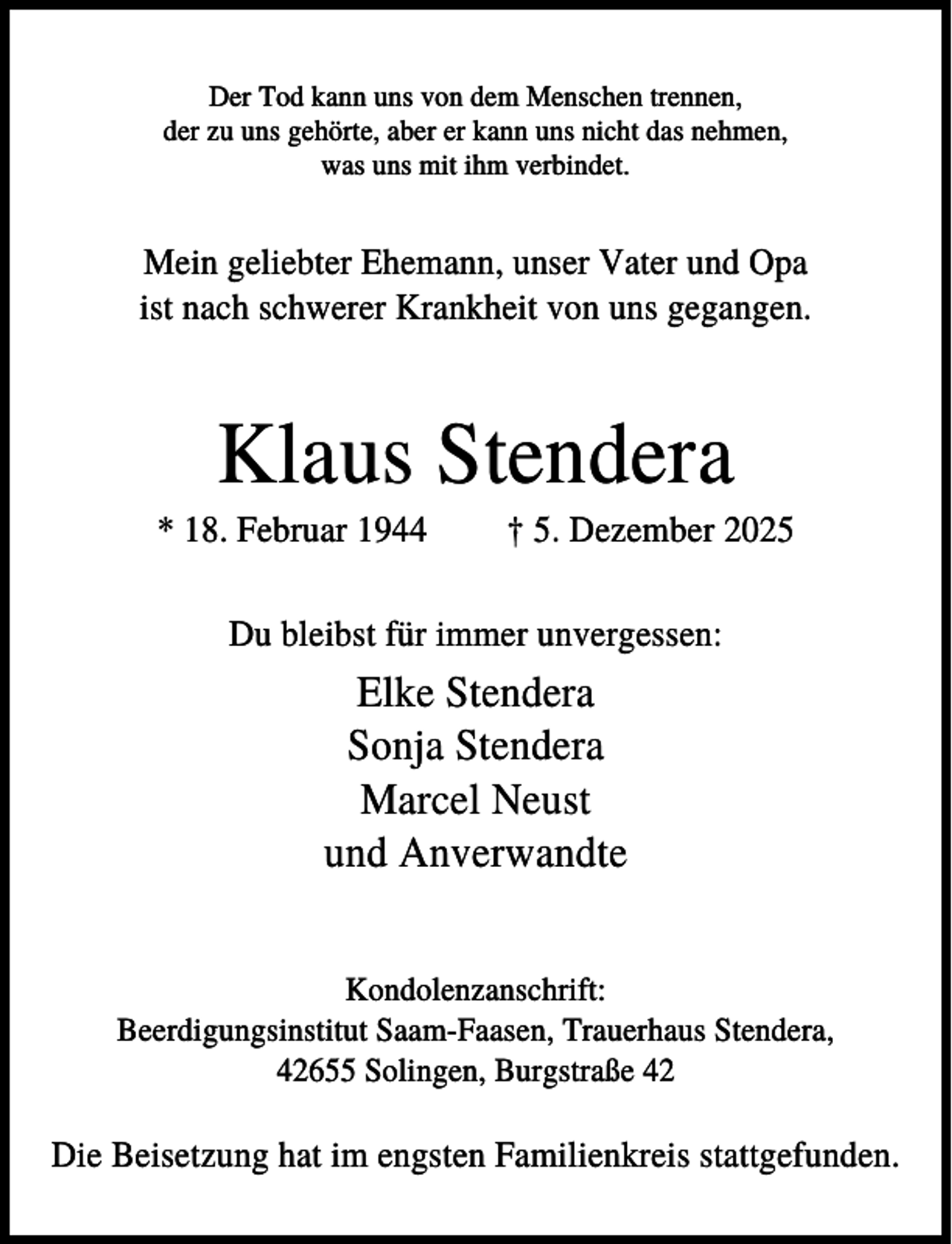 <p>Der Tod kann uns von dem Menschen trennen,<br />der zu uns gehörte, aber er kann uns nicht das nehmen,<br />was uns mit ihm verbindet.</p><p>Mein geliebter Ehemann, unser Vater und Opa<br />ist nach schwerer Krankheit von uns gegangen.</p><p>Klaus Stendera<br />* 18. Februar 1944</p><p>† 5. Dezember 2025</p><p>Du bleibst für immer unvergessen:</p><p>Elke Stendera<br />Sonja Stendera<br />Marcel Neust<br />und Anverwandte<br />Kondolenzanschrift:<br />Beerdigungsinstitut Saam-Faasen, Trauerhaus Stendera,<br />42655 Solingen, Burgstraße 42</p><p>Die Beisetzung hat im engsten Familienkreis stattgefunden.</p>