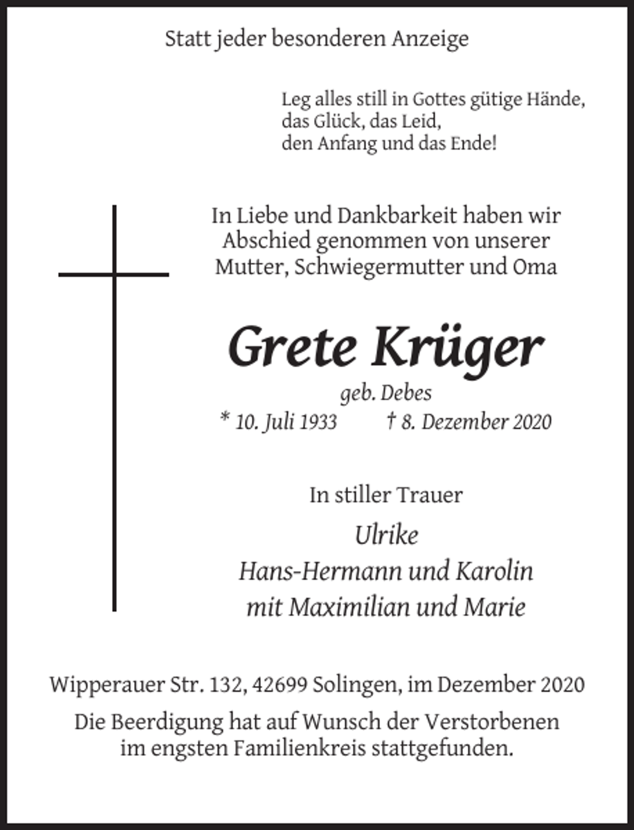 <p>Statt jeder besonderen Anzeige<br />Leg alles still in Gottes gütige Hände,<br />das Glück, das Leid,<br />den Anfang und das Ende!</p><p>In Liebe und Dankbarkeit haben wir<br />Abschied genommen von unserer<br />Mutter, Schwiegermutter und Oma</p><p>Grete Krüger<br />* 10. Juli 1933</p><p>geb. Debes<br />† 8. Dezember 2020</p><p>In stiller Trauer</p><p>Ulrike<br />Hans-Hermann und Karolin<br />mit Maximilian und Marie<br />Wipperauer Str. 132, 42699 Solingen, im Dezember 2020<br />Die Beerdigung hat auf Wunsch der Verstorbenen<br />im engsten Familienkreis stattgefunden.</p>