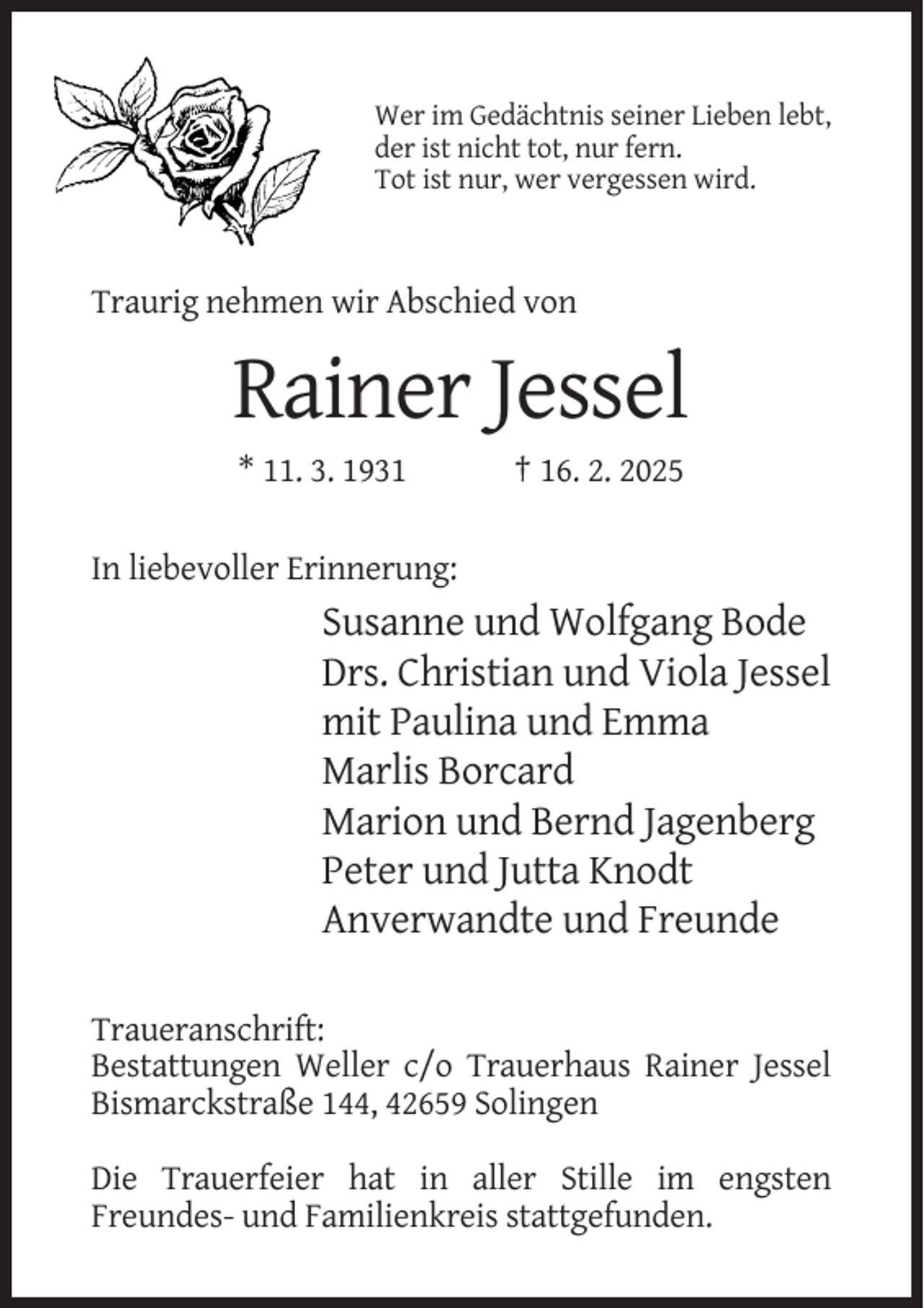 <p>Wer im Gedächtnis seiner Lieben lebt,<br />der ist nicht tot, nur fern.<br />Tot ist nur, wer vergessen wird.</p><p>Traurig nehmen wir Abschied von</p><p>Rainer Jessel<br />* 11. 3. 1931</p><p>† 16. 2. 2025</p><p>In liebevoller Erinnerung:</p><p>Susanne und Wolfgang Bode<br />Drs. Christian und Viola Jessel<br />mit Paulina und Emma<br />Marlis Borcard<br />Marion und Bernd Jagenberg<br />Peter und Jutta Knodt<br />Anverwandte und Freunde<br />Traueranschrift:<br />Bestattungen Weller c/o Trauerhaus Rainer Jessel<br />Bismarckstraße 144, 42659 Solingen<br />Die Trauerfeier hat in aller Stille im engsten<br />Freundes- und Familienkreis stattgefunden.</p>