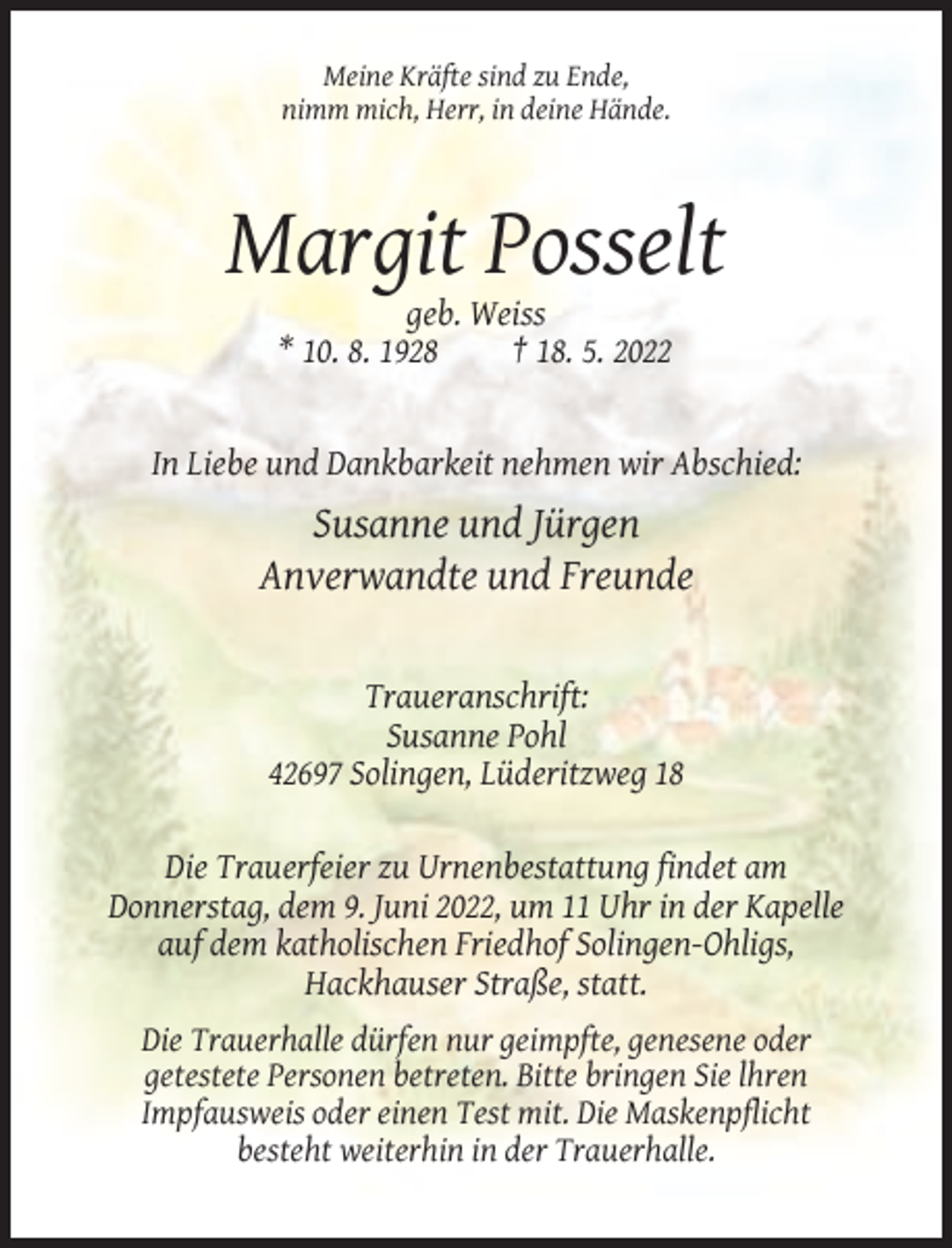 <p>Meine Kräfte sind zu Ende,<br />nimm mich, Herr, in deine Hände.</p><p>Margit Posselt<br />geb. Weiss<br />* 10. 8. 1928<br />† 18. 5. 2022</p><p>In Liebe und Dankbarkeit nehmen wir Abschied:</p><p>Susanne und Jürgen<br />Anverwandte und Freunde</p><p>Traueranschrift:<br />Susanne Pohl<br />42697 Solingen, Lüderitzweg 18<br />Die Trauerfeier zu Urnenbestattung findet am<br />Donnerstag, dem 9. Juni 2022, um 11 Uhr in der Kapelle<br />auf dem katholischen Friedhof Solingen-Ohligs,<br />Hackhauser Straße, statt.<br />Die Trauerhalle dürfen nur geimpfte, genesene oder<br />getestete Personen betreten. Bitte bringen Sie lhren<br />Impfausweis oder einen Test mit. Die Maskenpflicht<br />besteht weiterhin in der Trauerhalle.</p>