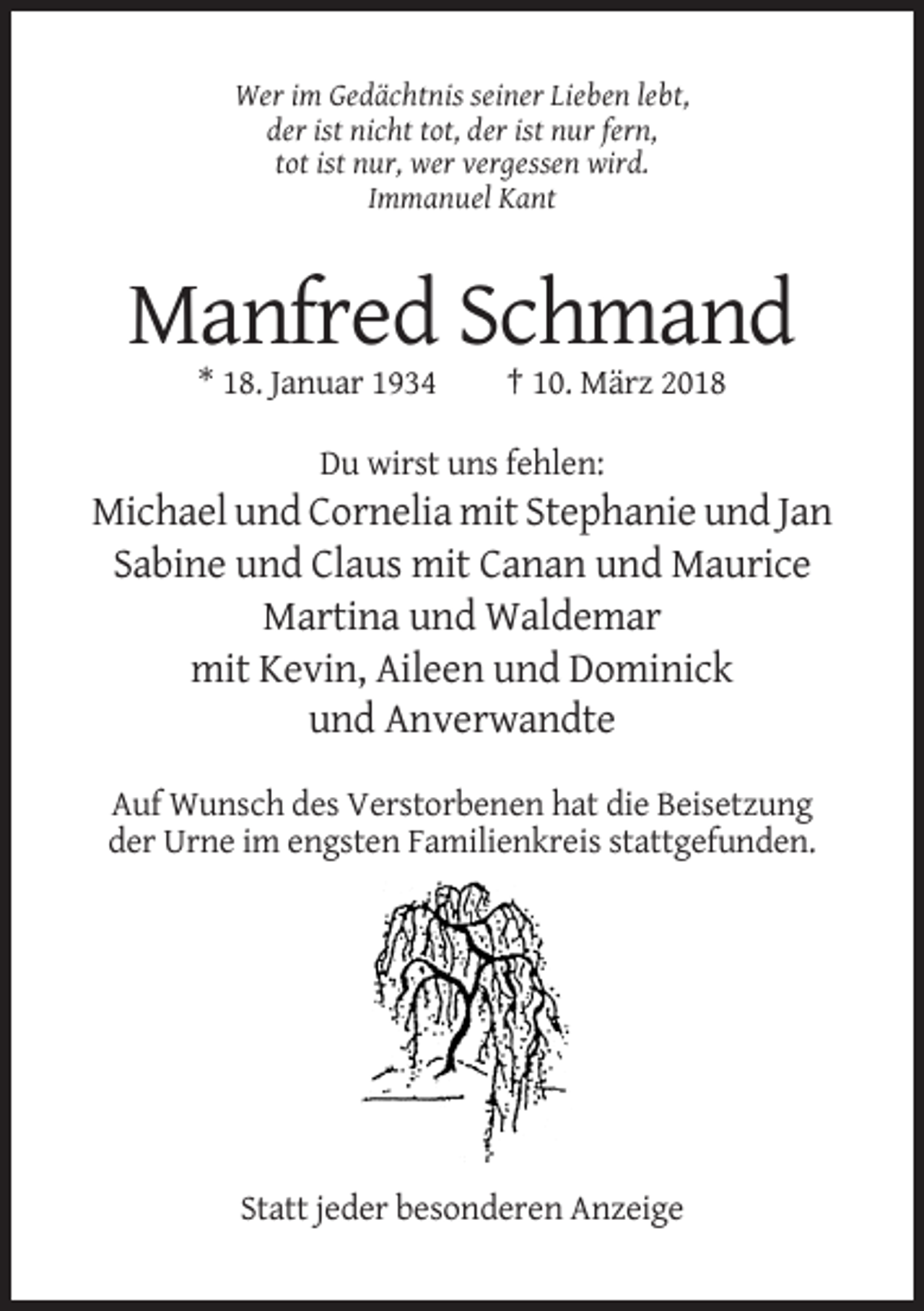 <p>Wer im Gedächtnis seiner Lieben lebt,<br />der ist nicht tot, der ist nur fern,<br />tot ist nur, wer vergessen wird.<br />Immanuel Kant</p><p>Manfred Schmand<br />* 18. Januar 1934</p><p>† 10. März 2018</p><p>Du wirst uns fehlen:</p><p>Michael und Cornelia mit Stephanie und Jan<br />Sabine und Claus mit Canan und Maurice<br />Martina und Waldemar<br />mit Kevin, Aileen und Dominick<br />und Anverwandte<br />Auf Wunsch des Verstorbenen hat die Beisetzung<br />der Urne im engsten Familienkreis stattgefunden.</p><p>Statt jeder besonderen Anzeige</p>