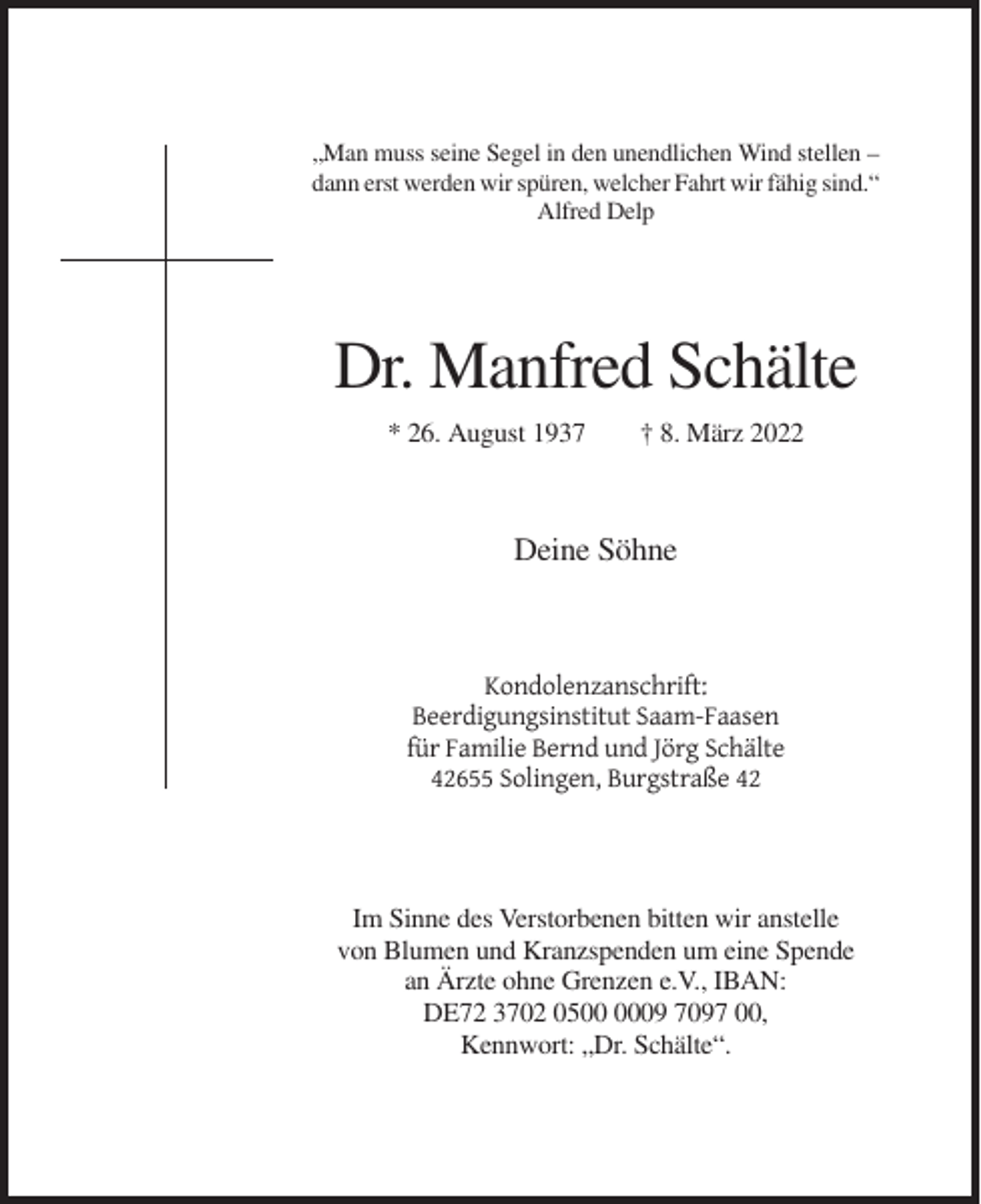 <p>„Man muss seine Segel in den unendlichen Wind stellen –<br />dann erst werden wir spüren, welcher Fahrt wir fähig sind.“<br />Alfred Delp</p><p>Dr. Manfred Schälte<br />* 26. August 1937</p><p>† 8. März 2022</p><p>Deine Söhne</p><p>Kondolenzanschrift:<br />Beerdigungsinstitut Saam-Faasen<br />für Familie Bernd und Jörg Schälte<br />42655 Solingen, Burgstraße 42</p><p>Im Sinne des Verstorbenen bitten wir anstelle<br />von Blumen und Kranzspenden um eine Spende<br />an Ärzte ohne Grenzen e.V., IBAN:<br />DE72 3702 0509 7097 00,<br />Kennwort: „Dr. Schälte“.</p>