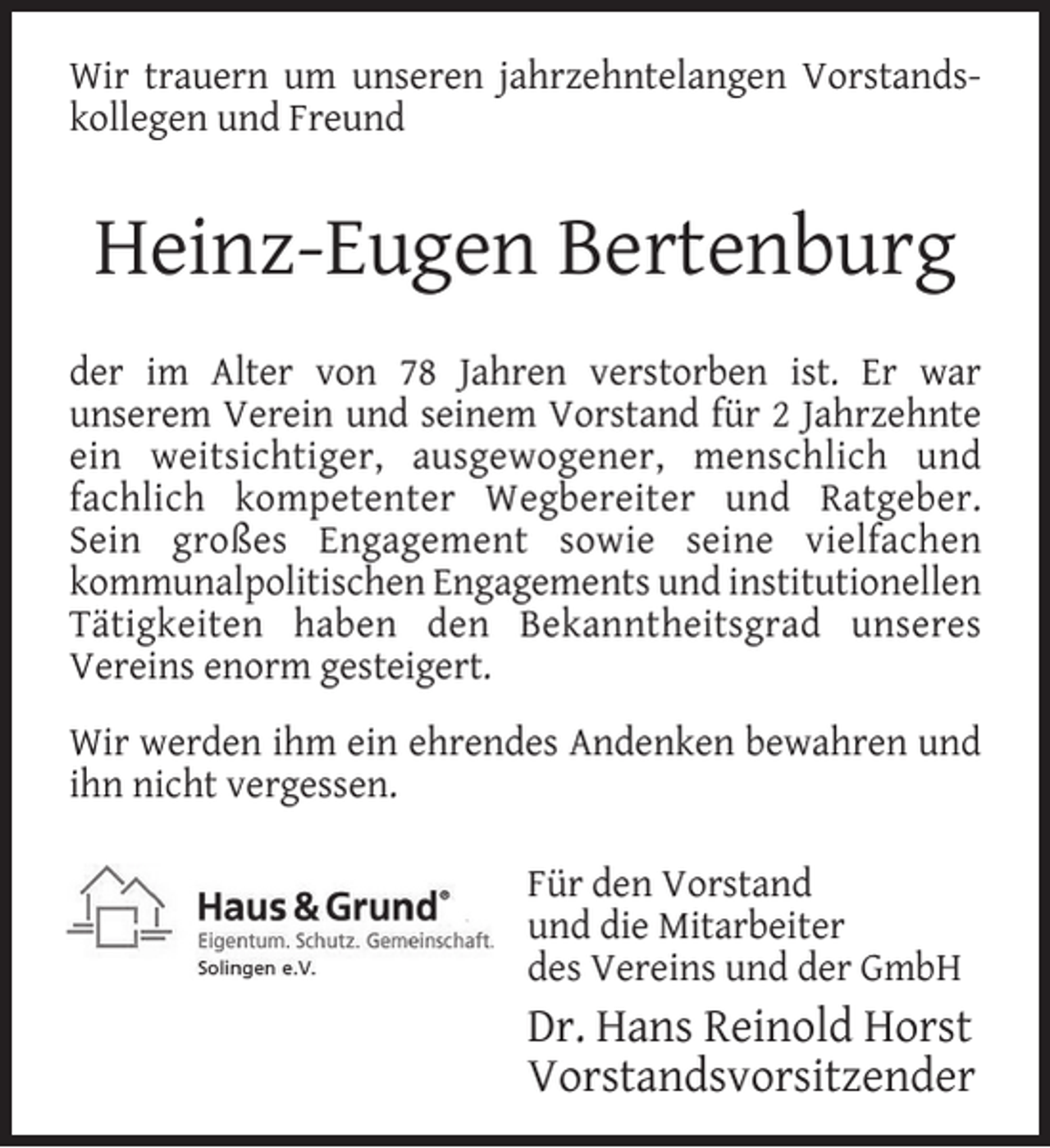 <p>Wir trauern um unseren jahrzehntelangen Vorstandskollegen und Freund</p><p>Heinz-Eugen Bertenburg<br />der im Alter von 78 Jahren verstorben ist. Er war<br />unserem Verein und seinem Vorstand für 2 Jahrzehnte<br />ein weitsichtiger, ausgewogener, menschlich und<br />fachlich kompetenter Wegbereiter und Ratgeber.<br />Sein großes Engagement sowie seine vielfachen<br />kommunalpolitischen Engagements und institutionellen<br />Tätigkeiten haben den Bekanntheitsgrad unseres<br />Vereins enorm gesteigert.<br />Wir werden ihm ein ehrendes Andenken bewahren und<br />ihn nicht vergessen.<br />Für den Vorstand<br />und die Mitarbeiter<br />des Vereins und der GmbH</p><p>Dr. Hans Reinold Horst<br />Vorstandsvorsitzender</p>