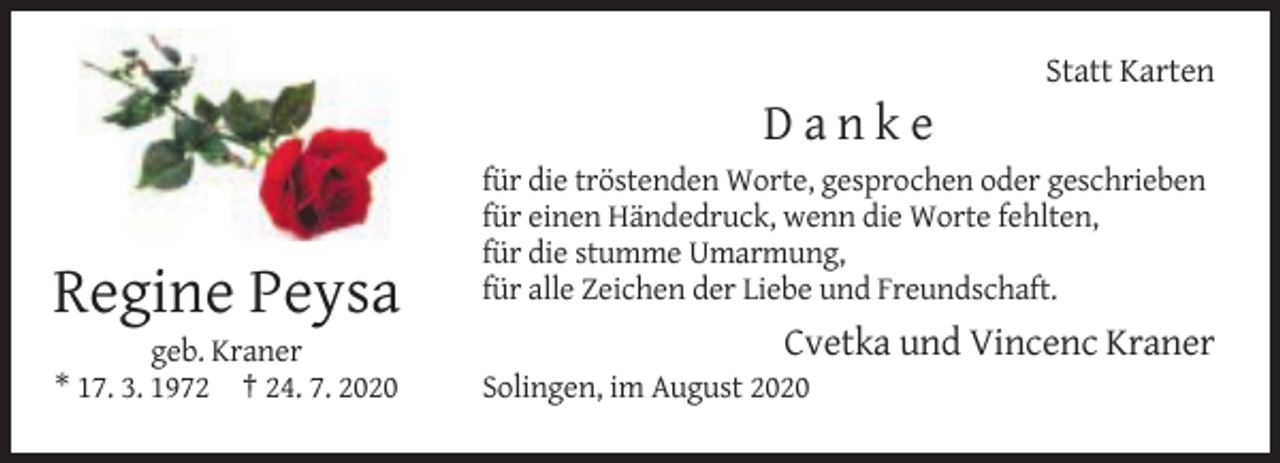 <p>Statt Karten</p><p>Danke</p><p>Regine Peysa<br />geb. Kraner<br />* 17. 3. 1972 † 24. 7. 2020</p><p>für die tröstenden Worte, gesprochen oder geschrieben<br />für einen Händedruck, wenn die Worte fehlten,<br />für die stumme Umarmung,<br />für alle Zeichen der Liebe und Freundschaft.</p><p>Cvetka und Vincenc Kraner<br />Solingen, im August 2020</p>