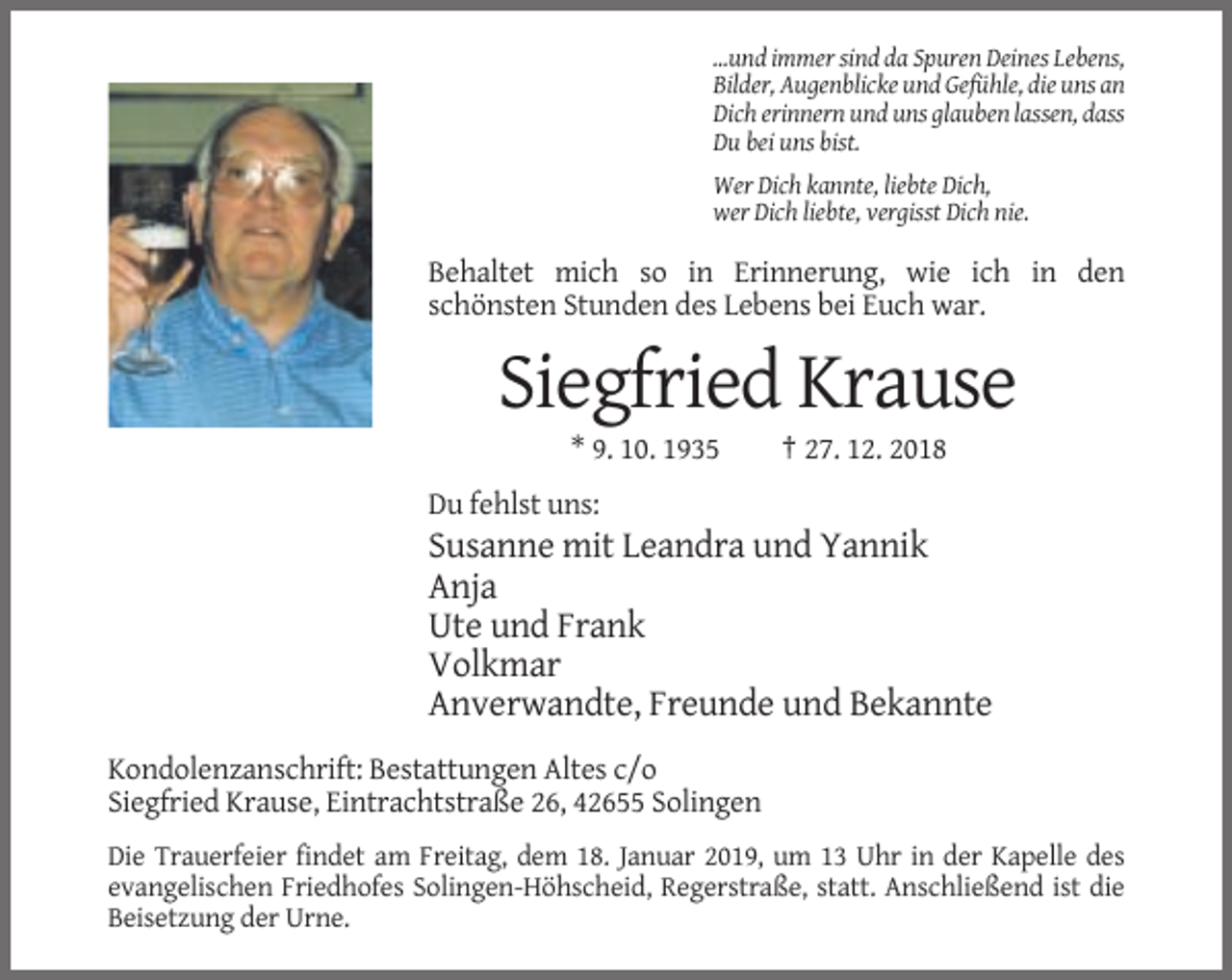 <p>...und immer sind da Spuren Deines Lebens,<br />Bilder, Augenblicke und Gefühle, die uns an<br />Dich erinnern und uns glauben lassen, dass<br />Du bei uns bist.<br />Wer Dich kannte, liebte Dich,<br />wer Dich liebte, vergisst Dich nie.</p><p>Behaltet mich so in Erinnerung, wie ich in den<br />schönsten Stunden des Lebens bei Euch war.</p><p>Siegfried Krause<br />* 9. 10. 1935</p><p>† 27. 12. 2018</p><p>Du fehlst uns:</p><p>Susanne mit Leandra und Yannik<br />Anja<br />Ute und Frank<br />Volkmar<br />Anverwandte, Freunde und Bekannte<br />Kondolenzanschrift: Bestattungen Altes c/o<br />Siegfried Krause, Eintrachtstraße 26, 42655 Solingen<br />Die Trauerfeier findet am Freitag, dem 18. Januar 2019, um 13 Uhr in der Kapelle des<br />evangelischen Friedhofes Solingen-Höhscheid, Regerstraße, statt. Anschließend ist die<br />Beisetzung der Urne.</p>