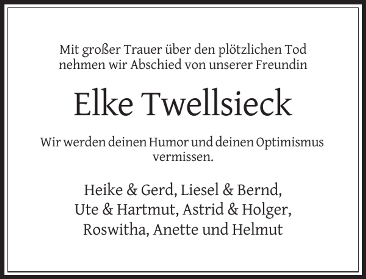<p>Mit großer Trauer über den plötzlichen Tod<br />nehmen wir Abschied von unserer Freundin</p><p>Elke Twellsieck<br />Wir werden deinen Humor und deinen Optimismus<br />vermissen.</p><p>Heike &amp; Gerd, Liesel &amp; Bernd,<br />Ute &amp; Hartmut, Astrid &amp; Holger,<br />Roswitha, Anette und Helmut</p>