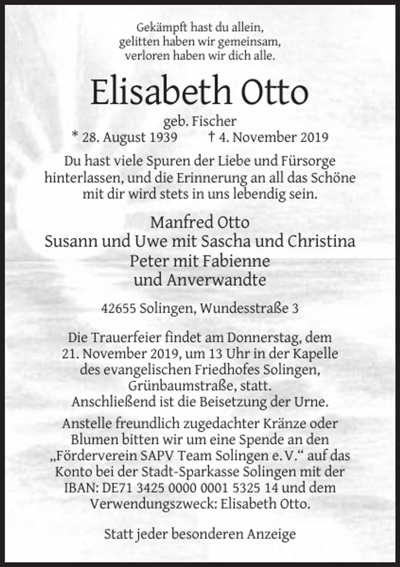 <p>Gekämpft hast du allein,<br />gelitten haben wir gemeinsam,<br />verloren haben wir dich alle.</p><p>Elisabeth Otto<br />geb. Fischer<br />* 28. August 1939<br />† 4. November 2019<br />Du hast viele Spuren der Liebe und Fürsorge<br />hinterlassen, und die Erinnerung an all das Schöne<br />mit dir wird stets in uns lebendig sein.</p><p>Manfred Otto<br />Susann und Uwe mit Sascha und Christina<br />Peter mit Fabienne<br />und Anverwandte<br />42655 Solingen, Wundesstraße 3<br />Die Trauerfeier findet am Donnerstag, dem<br />21. November 2019, um 13 Uhr in der Kapelle<br />des evangelischen Friedhofes Solingen,<br />Grünbaumstraße, statt.<br />Anschließend ist die Beisetzung der Urne.<br />Anstelle freundlich zugedachter Kränze oder<br />Blumen bitten wir um eine Spende an den<br />„Förderverein SAPV Team Solingen e. V.“ auf das<br />Konto bei der Stadt-Sparkasse Solingen mit der<br />IBAN: DE71 3425 01 5325 14 und dem<br />Verwendungszweck: Elisabeth Otto.<br />Statt jeder besonderen Anzeige</p>