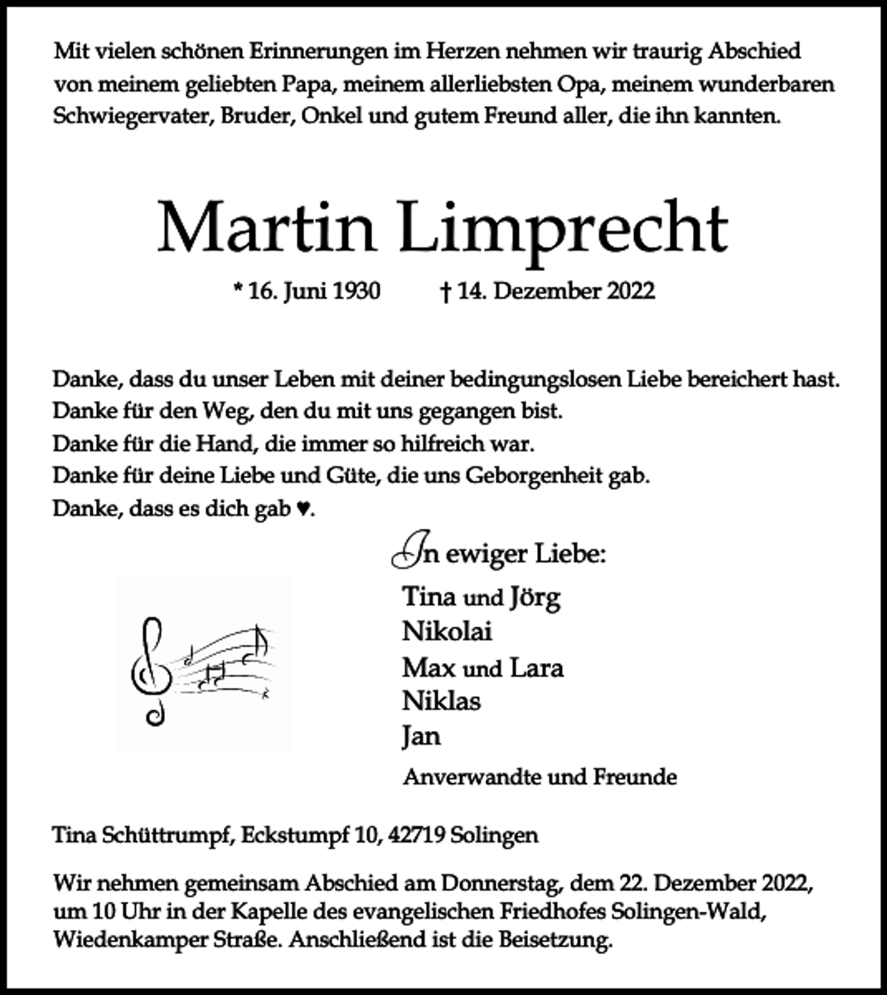 <p>Mit vielen schönen Erinnerungen im Herzen nehmen wir traurig Abschied<br />von meinem geliebten Papa, meinem allerliebsten Opa, meinem wunderbaren<br />Schwiegervater, Bruder, Onkel und gutem Freund aller, die ihn kannten.</p><p>Martin Limprecht<br />* 16. Juni 1930</p><p>† 14. Dezember 2022</p><p>Danke, dass du unser Leben mit deiner bedingungslosen Liebe bereichert hast.<br />Danke für den Weg, den du mit uns gegangen bist.<br />Danke für die Hand, die immer so hilfreich war.<br />Danke für deine Liebe und Güte, die uns Geborgenheit gab.<br />Danke, dass es dich gab ♥.</p><p>In ewiger Liebe:<br />Tina und Jörg<br />Nikolai<br />Max und Lara<br />Niklas<br />Jan<br />Anverwandte und Freunde<br />Tina Schüttrumpf, Eckstumpf 10, 42719 Solingen<br />Wir nehmen gemeinsam Abschied am Donnerstag, dem 22. Dezember 2022,<br />um 10 Uhr in der Kapelle des evangelischen Friedhofes Solingen-Wald,<br />Wiedenkamper Straße. Anschließend ist die Beisetzung.</p>