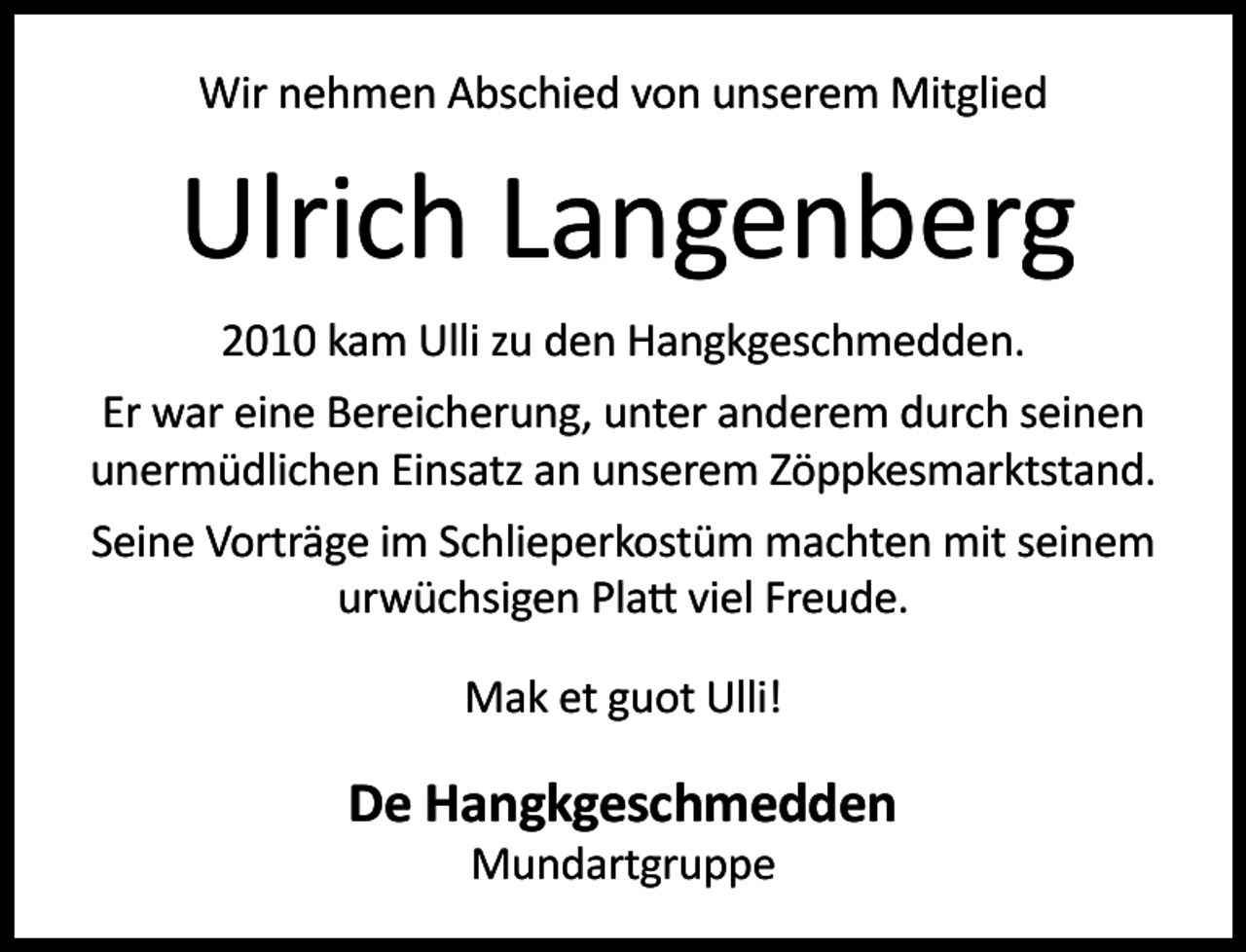 <p>Wir nehmen Abschied von unserem Mitglied</p><p>Ulrich Langenberg<br />2010 kam Ulli zu den Hangkgeschmedden.<br />Er war eine Bereicherung, unter anderem durch seinen<br />unermüdlichen Einsatz an unserem Zöppkesmarktstand.<br />Seine Vorträge im Schlieperkostüm machten mit seinem<br />urwüchsigen Pla viel Freude.<br />Mak et guot Ulli!</p><p>De Hangkgeschmedden<br />Mundartgruppe</p>