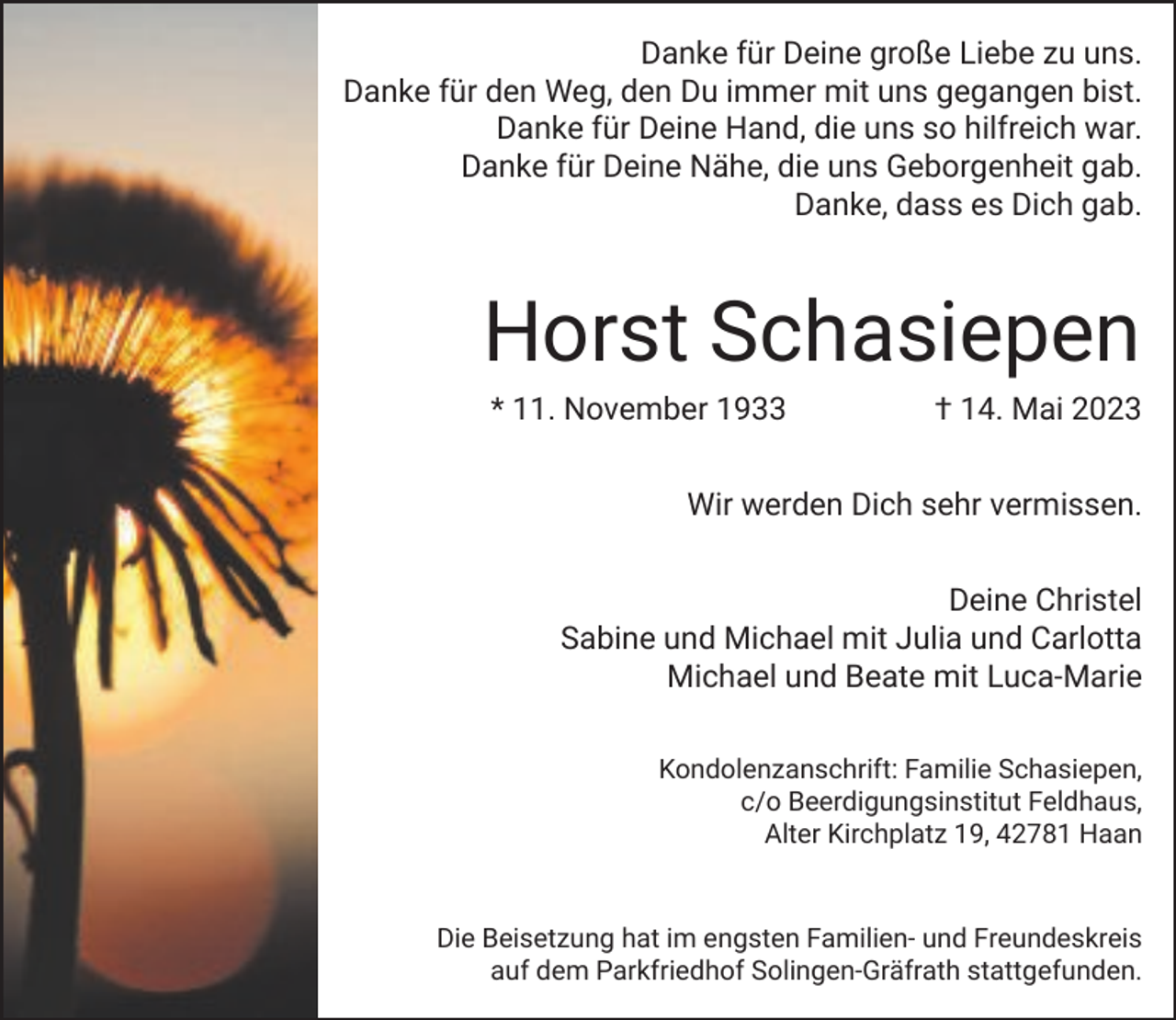 <p>Danke für Deine große Liebe zu uns.<br />Danke für den Weg, den Du immer mit uns gegangen bist.<br />Danke für Deine Hand, die uns so hilfreich war.<br />Danke für Deine Nähe, die uns Geborgenheit gab.<br />Danke, dass es Dich gab.</p><p>Horst Schasiepen<br />* 11. November 1933</p><p>† 14. Mai 2023</p><p>Wir werden Dich sehr vermissen.<br />Deine Christel<br />Sabine und Michael mit Julia und Carlotta<br />Michael und Beate mit Luca-Marie<br />Kondolenzanschrift: Familie Schasiepen,<br />c/o Beerdigungsinstitut Feldhaus,<br />Alter Kirchplatz 19, 42781 Haan</p><p>Die Beisetzung hat im engsten Familien- und Freundeskreis<br />auf dem Parkfriedhof Solingen-Gräfrath stattgefunden.</p>