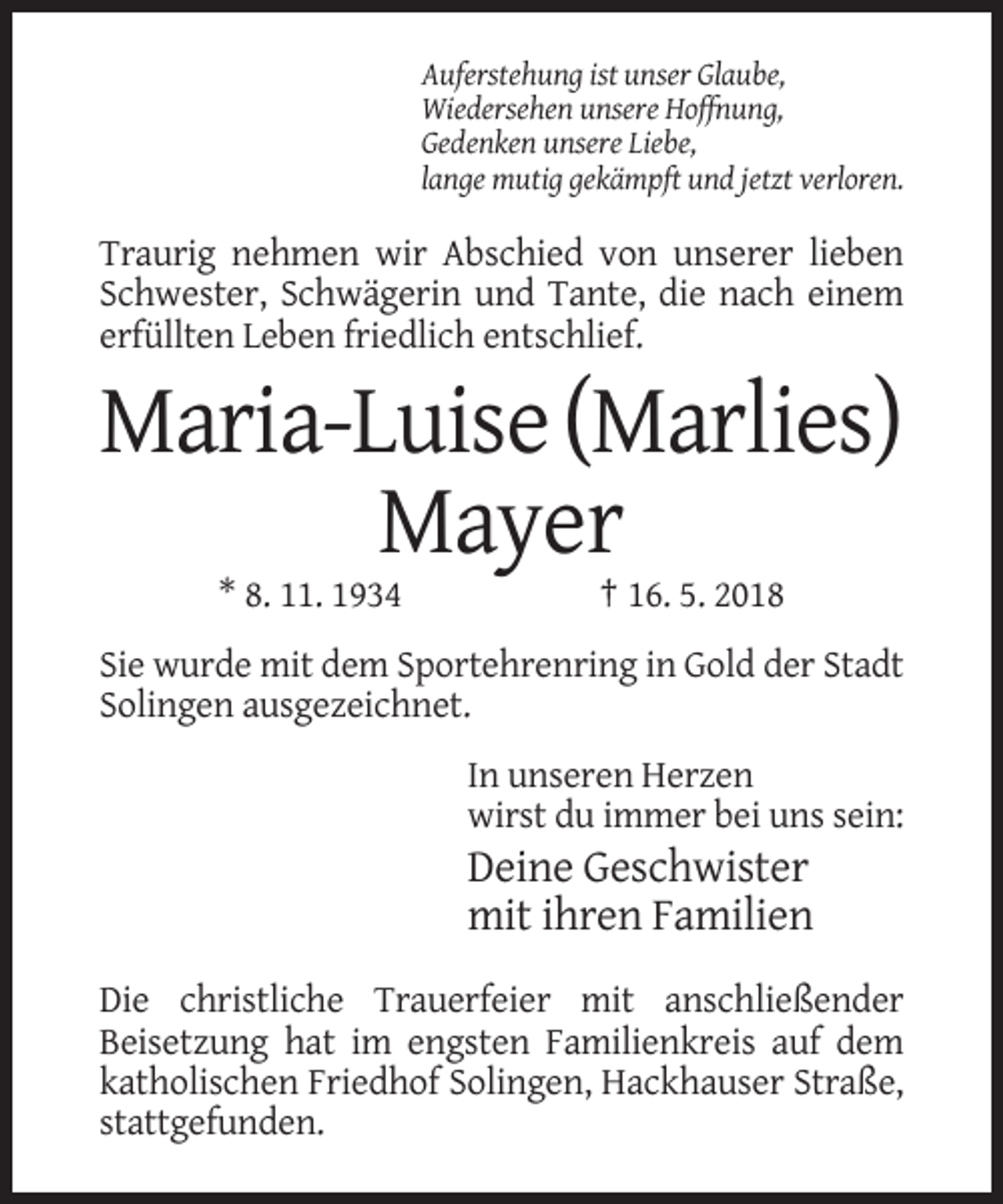 <p>Auferstehung ist unser Glaube,<br />Wiedersehen unsere Hoffnung,<br />Gedenken unsere Liebe,<br />lange mutig gekämpft und jetzt verloren.</p><p>Traurig nehmen wir Abschied von unserer lieben<br />Schwester, Schwägerin und Tante, die nach einem<br />erfüllten Leben friedlich entschlief.</p><p>Maria-Luise (Marlies)<br />Mayer<br />* 8. 11. 1934</p><p>† 16. 5. 2018</p><p>Sie wurde mit dem Sportehrenring in Gold der Stadt<br />Solingen ausgezeichnet.<br />In unseren Herzen<br />wirst du immer bei uns sein:</p><p>Deine Geschwister<br />mit ihren Familien<br />Die christliche Trauerfeier mit anschließender<br />Beisetzung hat im engsten Familienkreis auf dem<br />katholischen Friedhof Solingen, Hackhauser Straße,<br />stattgefunden.</p>