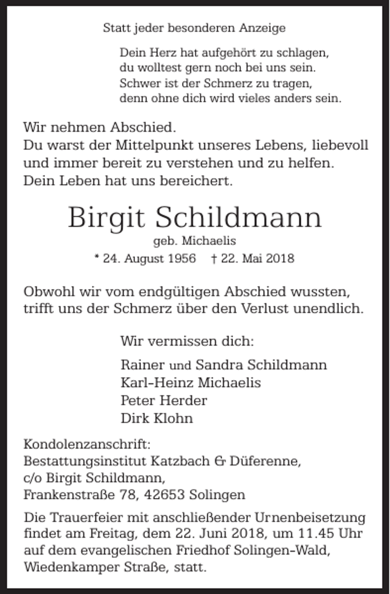 <p>Statt jeder besonderen Anzeige<br />Dein Herz hat aufgehört zu schlagen,<br />du wolltest gern noch bei uns sein.<br />Schwer ist der Schmerz zu tragen,<br />denn ohne dich wird vieles anders sein.</p><p>Wir nehmen Abschied.<br />Du warst der Mittelpunkt unseres Lebens, liebevoll<br />und immer bereit zu verstehen und zu helfen.<br />Dein Leben hat uns bereichert.</p><p>Birgit Schildmann<br />geb. Michaelis<br />* 24. August 1956 † 22. Mai 2018</p><p>Obwohl wir vom endgültigen Abschied wussten,<br />trifft uns der Schmerz über den Verlust unendlich.<br />Wir vermissen dich:<br />Rainer und Sandra Schildmann<br />Karl-Heinz Michaelis<br />Peter Herder<br />Dirk Klohn<br />Kondolenzanschrift:<br />Bestattungsinstitut Katzbach &amp; Düferenne,<br />c/o Birgit Schildmann,<br />Frankenstraße 78, 42653 Solingen<br />Die Trauerfeier mit anschließender Urnenbeisetzung<br />findet am Freitag, dem 22. Juni 2018, um 11.45 Uhr<br />auf dem evangelischen Friedhof Solingen-Wald,<br />Wiedenkamper Straße, statt.</p>