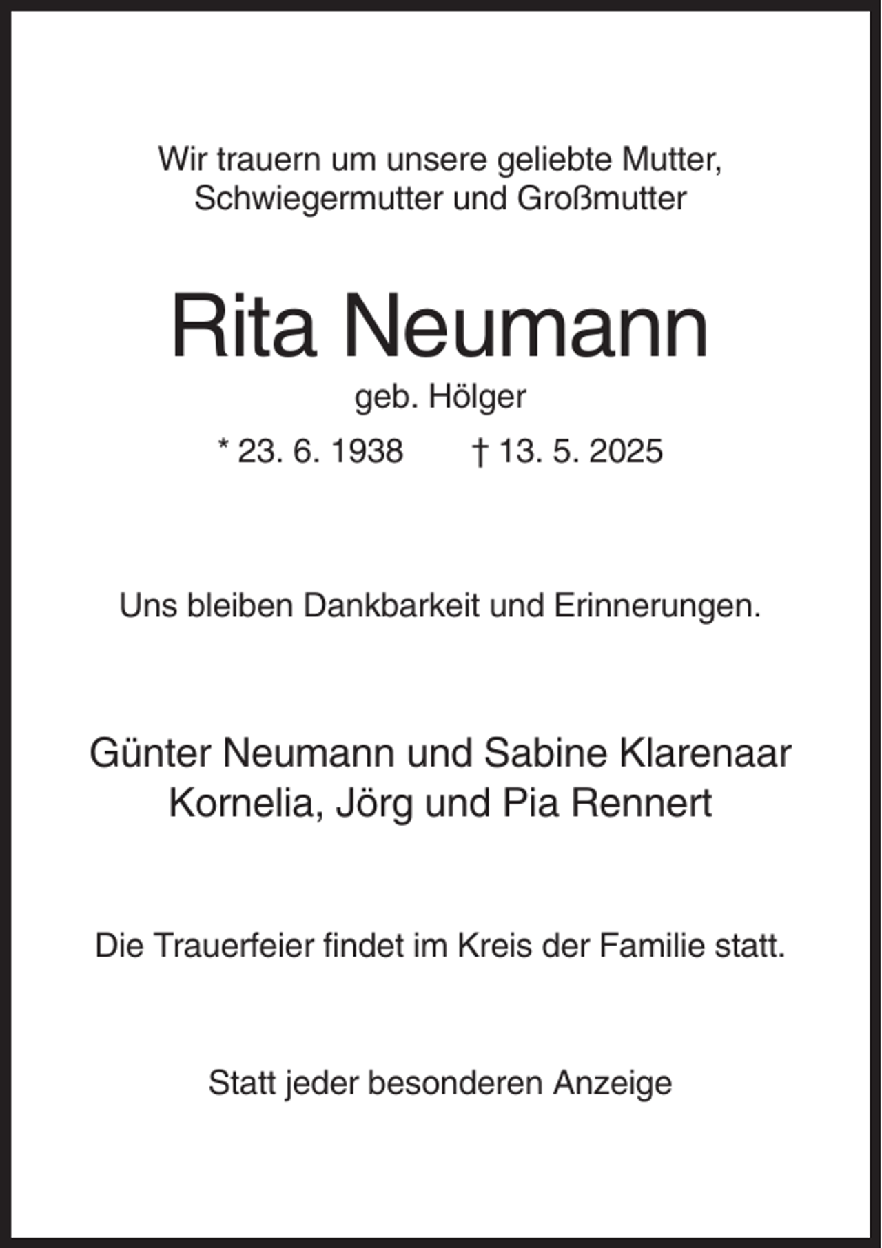 <p>Wir trauern um unsere geliebte Mutter,<br />Schwiegermutter und Großmutter</p><p>Rita Neumann<br />geb. Hölger<br />* 23. 6. 1938</p><p>† 13. 5. 2025</p><p>Uns bleiben Dankbarkeit und Erinnerungen.</p><p>Günter Neumann und Sabine Klarenaar<br />Kornelia, Jörg und Pia Rennert</p><p>Die Trauerfeier findet im Kreis der Familie statt.</p><p>Statt jeder besonderen Anzeige</p>