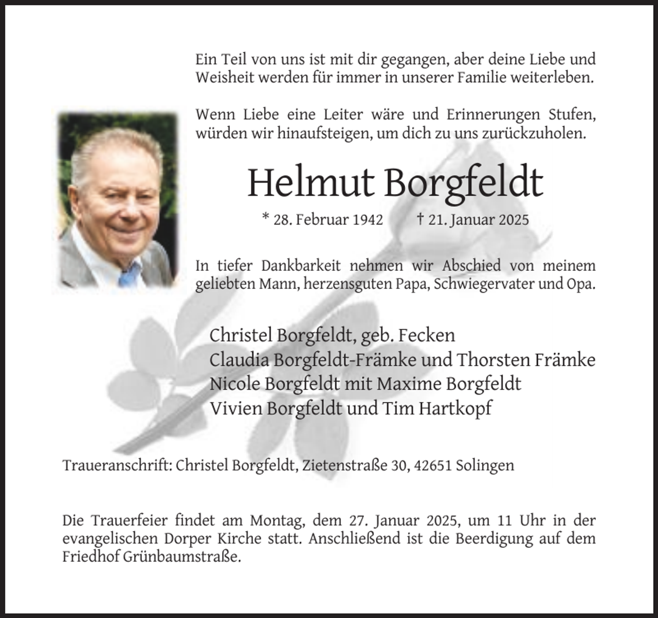 <p>Ein Teil von uns ist mit dir gegangen, aber deine Liebe und<br />Weisheit werden für immer in unserer Familie weiterleben.<br />Wenn Liebe eine Leiter wäre und Erinnerungen Stufen,<br />würden wir hinaufsteigen, um dich zu uns zurückzuholen.</p><p>Helmut Borgfeldt<br />* 28. Februar 1942</p><p>† 21. Januar 2025</p><p>In tiefer Dankbarkeit nehmen wir Abschied von meinem<br />geliebten Mann, herzensguten Papa, Schwiegervater und Opa.</p><p>Christel Borgfeldt, geb. Fecken<br />Claudia Borgfeldt-Främke und Thorsten Främke<br />Nicole Borgfeldt mit Maxime Borgfeldt<br />Vivien Borgfeldt und Tim Hartkopf<br />Traueranschrift: Christel Borgfeldt, Zietenstraße 30, 42651 Solingen</p><p>Die Trauerfeier findet am Montag, dem 27. Januar 2025, um 11 Uhr in der<br />evangelischen Dorper Kirche statt. Anschließend ist die Beerdigung auf dem<br />Friedhof Grünbaumstraße.</p>