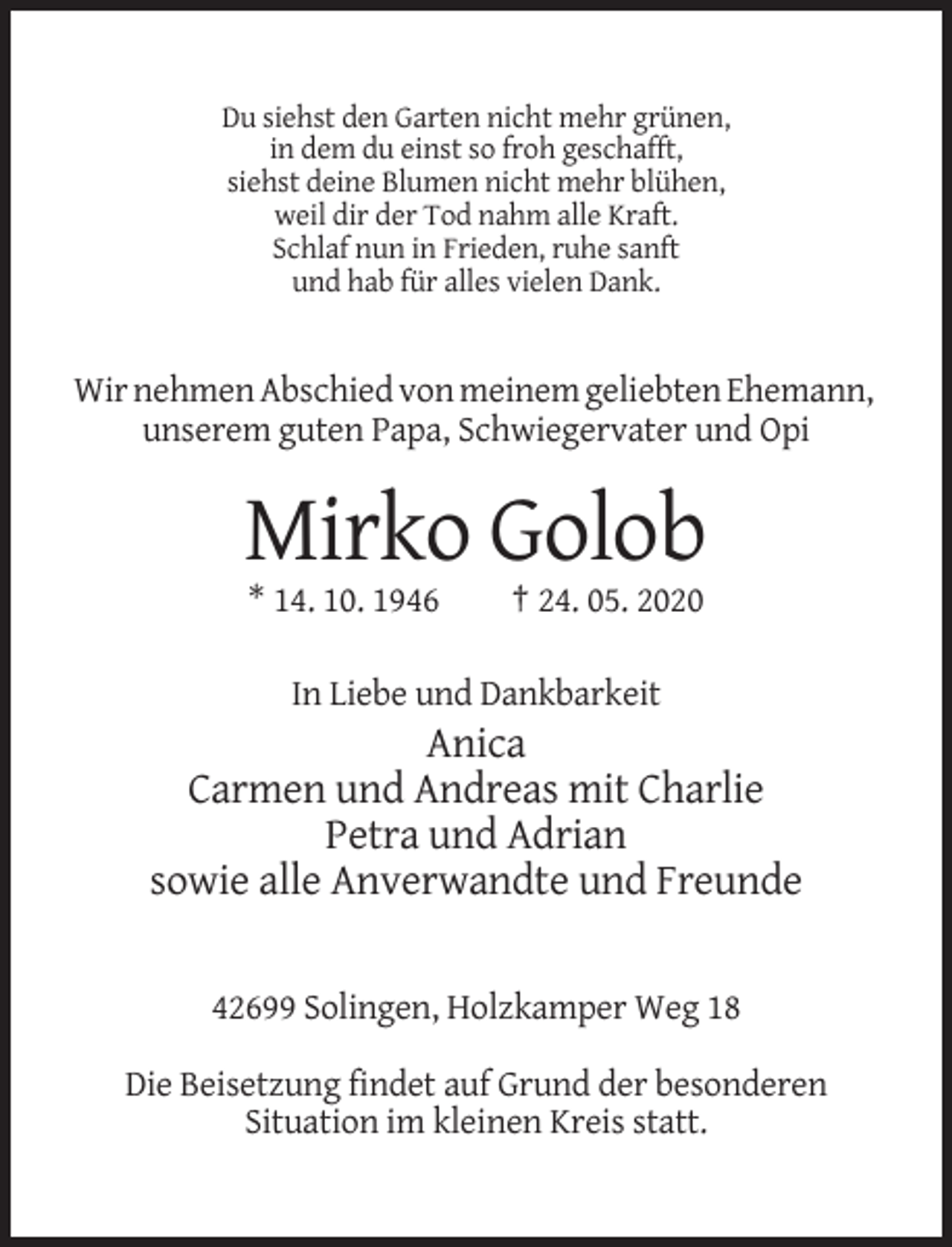 <p>Du siehst den Garten nicht mehr grünen,<br />in dem du einst so froh geschafft,<br />siehst deine Blumen nicht mehr blühen,<br />weil dir der Tod nahm alle Kraft.<br />Schlaf nun in Frieden, ruhe sanft<br />und hab für alles vielen Dank.</p><p>Wir nehmen Abschied von meinem geliebten Ehemann,<br />unserem guten Papa, Schwiegervater und Opi</p><p>Mirko Golob<br />* 14. 10. 1946</p><p>† 24. 05. 2020</p><p>In Liebe und Dankbarkeit</p><p>Anica<br />Carmen und Andreas mit Charlie<br />Petra und Adrian<br />sowie alle Anverwandte und Freunde</p><p>42699 Solingen, Holzkamper Weg 18<br />Die Beisetzung findet auf Grund der besonderen<br />Situation im kleinen Kreis statt.</p>