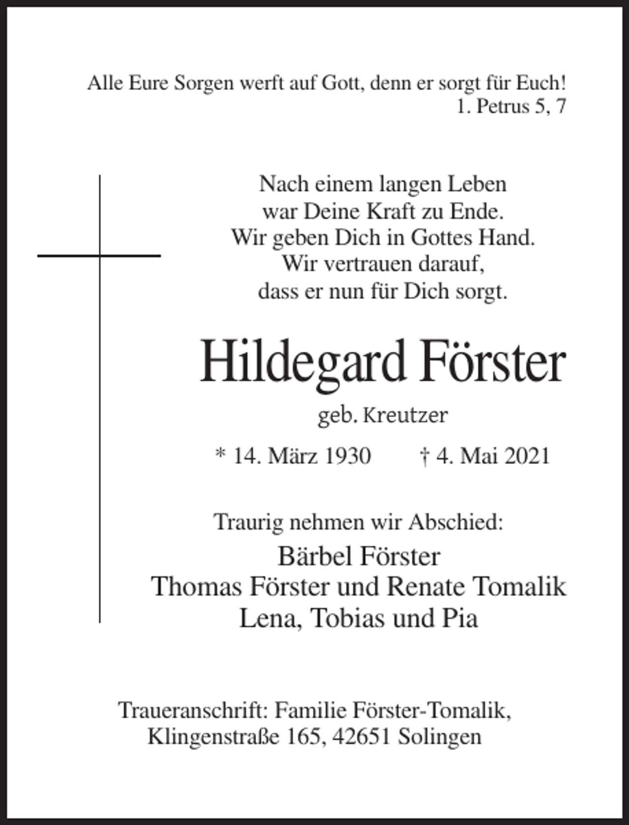 <p>Alle Eure Sorgen werft auf Gott, denn er sorgt für Euch!<br />1. Petrus 5, 7</p><p>Nach einem langen Leben<br />war Deine Kraft zu Ende.<br />Wir geben Dich in Gottes Hand.<br />Wir vertrauen darauf,<br />dass er nun für Dich sorgt.</p><p>Hildegard Förster<br />geb. Kreutzer<br />* 14. März 1930</p><p>† 4. Mai 2021</p><p>Traurig nehmen wir Abschied:</p><p>Bärbel Förster<br />Thomas Förster und Renate Tomalik<br />Lena, Tobias und Pia<br />Traueranschrift: Familie Förster-Tomalik,<br />Klingenstraße 165, 42651 Solingen</p>