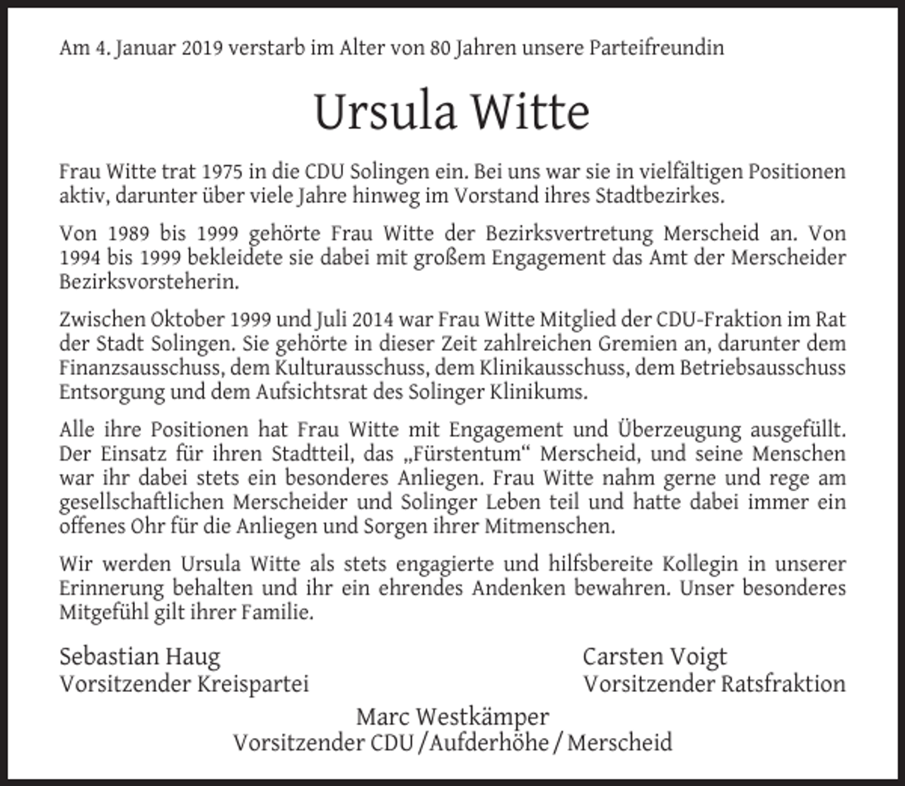 <p>Am 4. Januar 2019 verstarb im Alter von 80 Jahren unsere Parteifreundin</p><p>Ursula Witte<br />Frau Witte trat 1975 in die CDU Solingen ein. Bei uns war sie in vielfältigen Positionen<br />aktiv, darunter über viele Jahre hinweg im Vorstand ihres Stadtbezirkes.<br />Von 1989 bis 1999 gehörte Frau Witte der Bezirksvertretung Merscheid an. Von<br />1994 bis 1999 bekleidete sie dabei mit großem Engagement das Amt der Merscheider<br />Bezirksvorsteherin.<br />Zwischen Oktober 1999 und Juli 2014 war Frau Witte Mitglied der CDU-Fraktion im Rat<br />der Stadt Solingen. Sie gehörte in dieser Zeit zahlreichen Gremien an, darunter dem<br />Finanzsausschuss, dem Kulturausschuss, dem Klinikausschuss, dem Betriebsausschuss<br />Entsorgung und dem Aufsichtsrat des Solinger Klinikums.<br />Alle ihre Positionen hat Frau Witte mit Engagement und Überzeugung ausgefüllt.<br />Der Einsatz für ihren Stadtteil, das „Fürstentum“ Merscheid, und seine Menschen<br />war ihr dabei stets ein besonderes Anliegen. Frau Witte nahm gerne und rege am<br />gesellschaftlichen Merscheider und Solinger Leben teil und hatte dabei immer ein<br />offenes Ohr für die Anliegen und Sorgen ihrer Mitmenschen.<br />Wir werden Ursula Witte als stets engagierte und hilfsbereite Kollegin in unserer<br />Erinnerung behalten und ihr ein ehrendes Andenken bewahren. Unser besonderes<br />Mitgefühl gilt ihrer Familie.</p><p>Sebastian Haug<br />Vorsitzender Kreispartei</p><p>Carsten Voigt<br />Vorsitzender Ratsfraktion</p><p>Marc Westkämper<br />Vorsitzender CDU /Aufderhöhe / Merscheid</p>