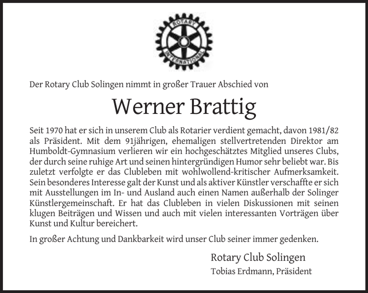 <p>Der Rotary Club Solingen nimmt in großer Trauer Abschied von</p><p>Werner Brattig<br />Seit 1970 hat er sich in unserem Club als Rotarier verdient gemacht, davon 1981/82<br />als Präsident. Mit dem 91jährigen, ehemaligen stellvertretenden Direktor am<br />Humboldt-Gymnasium verlieren wir ein hochgeschätztes Mitglied unseres Clubs,<br />der durch seine ruhige Art und seinen hintergründigen Humor sehr beliebt war. Bis<br />zuletzt verfolgte er das Clubleben mit wohlwollend-kritischer Aufmerksamkeit.<br />Sein besonderes Interesse galt der Kunst und als aktiver Künstler verschaffte er sich<br />mit Ausstellungen im In- und Ausland auch einen Namen außerhalb der Solinger<br />Künstlergemeinschaft. Er hat das Clubleben in vielen Diskussionen mit seinen<br />klugen Beiträgen und Wissen und auch mit vielen interessanten Vorträgen über<br />Kunst und Kultur bereichert.<br />In großer Achtung und Dankbarkeit wird unser Club seiner immer gedenken.</p><p>Rotary Club Solingen<br />Tobias Erdmann, Präsident</p>