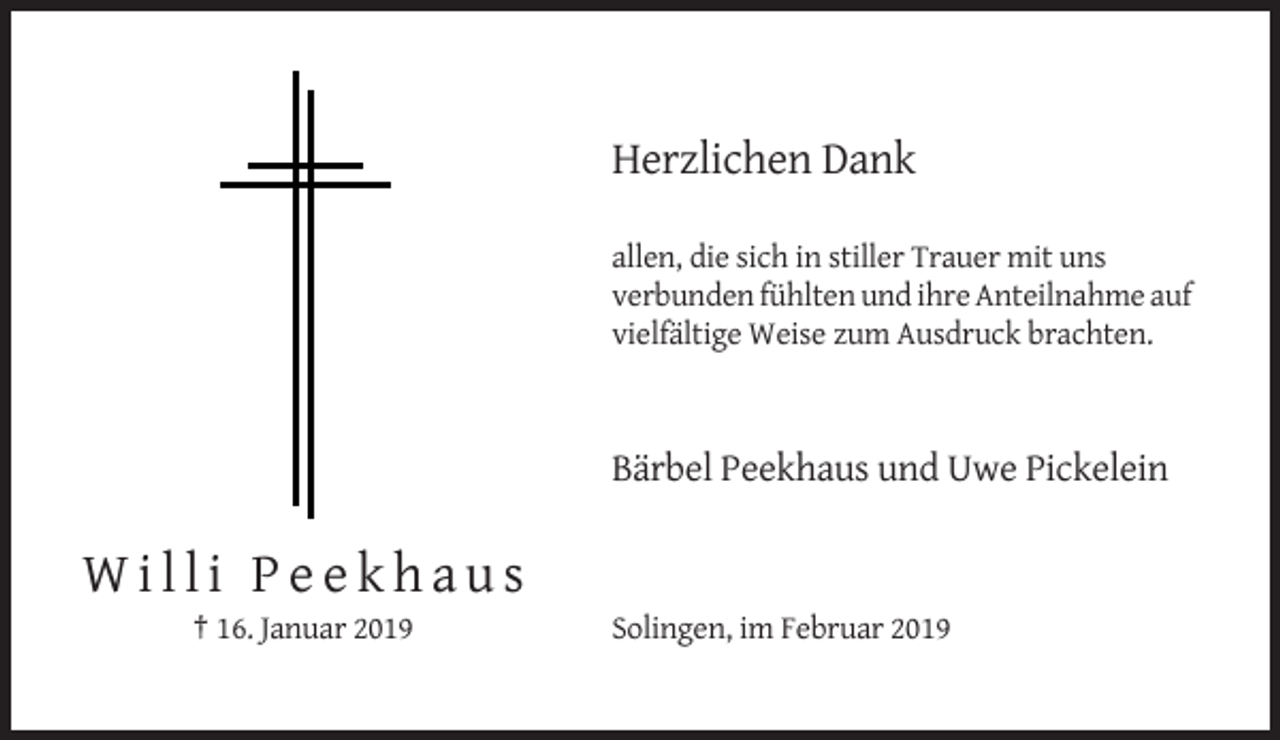 <p>Herzlichen Dank<br />allen, die sich in stiller Trauer mit uns<br />verbunden fühlten und ihre Anteilnahme auf<br />vielfältige Weise zum Ausdruck brachten.</p><p>Bärbel Peekhaus und Uwe Pickelein</p><p>Willi Peekhaus<br />† 16. Januar 2019</p><p>Solingen, im Februar 2019</p>