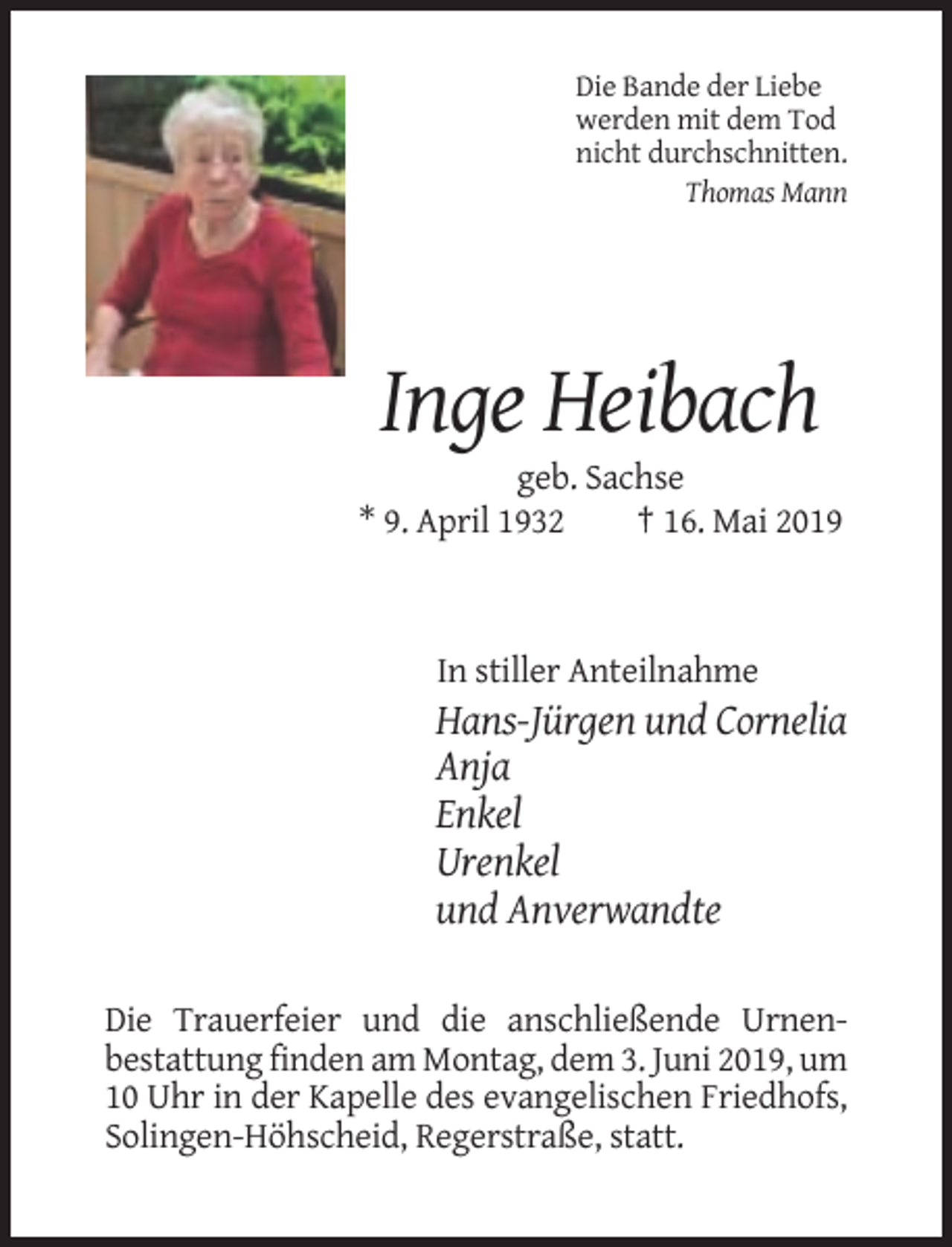 <p>Die Bande der Liebe<br />werden mit dem Tod<br />nicht durchschnitten.<br />Thomas Mann</p><p>Inge Heibach<br />geb. Sachse<br />* 9. April 1932<br />† 16. Mai 2019</p><p>In stiller Anteilnahme</p><p>Hans-Jürgen und Cornelia<br />Anja<br />Enkel<br />Urenkel<br />und Anverwandte<br />Die Trauerfeier und die anschließende Urnenbestattung finden am Montag, dem 3. Juni 2019, um<br />10 Uhr in der Kapelle des evangelischen Friedhofs,<br />Solingen-Höhscheid, Regerstraße, statt.</p>