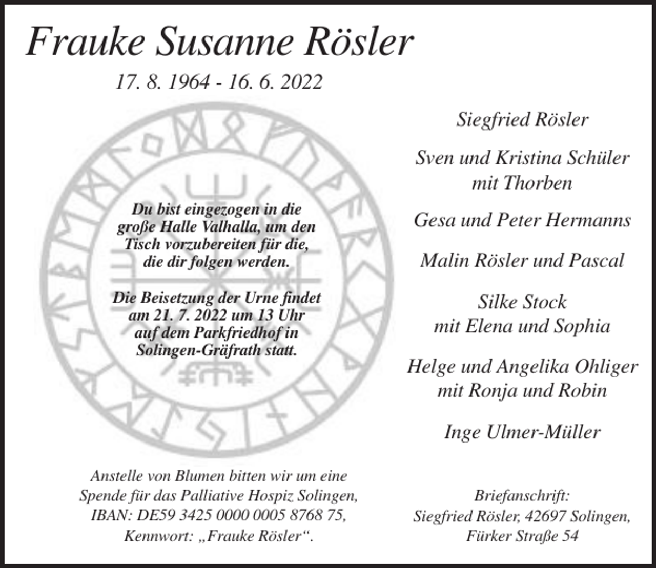<p>Frauke Susanne Rösler<br />17. 8. 1964 - 16. 6. 2022<br />Siegfried Rösler<br />Sven und Kristina Schüler<br />mit Thorben<br />Du bist eingezogen in die<br />große Halle Valhalla, um den<br />Tisch vorzubereiten für die,<br />die dir folgen werden.<br />Die Beisetzung der Urne findet<br />am 21. 7. 2022 um 13 Uhr<br />auf dem Parkfriedhof in<br />Solingen-Gräfrath statt.</p><p>Gesa und Peter Hermanns<br />Malin Rösler und Pascal<br />Silke Stock<br />mit Elena und Sophia<br />Helge und Angelika Ohliger<br />mit Ronja und Robin<br />Inge Ulmer-Müller</p><p>Anstelle von Blumen bitten wir um eine<br />Spende für das Palliative Hospiz Solingen,<br />IBAN: DE59 3425 05 8768 75,<br />Kennwort: „Frauke Rösler“.</p><p>Briefanschrift:<br />Siegfried Rösler, 42697 Solingen,<br />Fürker Straße 54</p>