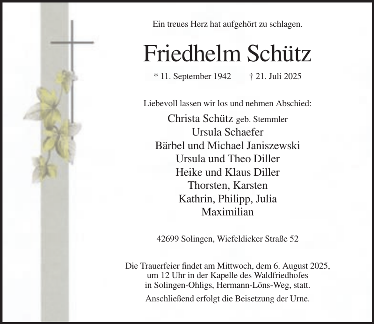 <p>Ein treues Herz hat aufgehört zu schlagen.</p><p>Friedhelm Schütz<br />* 11. September 1942</p><p>† 21. Juli 2025</p><p>Liebevoll lassen wir los und nehmen Abschied:</p><p>Christa Schütz geb. Stemmler<br />Ursula Schaefer<br />Bärbel und Michael Janiszewski<br />Ursula und Theo Diller<br />Heike und Klaus Diller<br />Thorsten, Karsten<br />Kathrin, Philipp, Julia<br />Maximilian<br />42699 Solingen, Wiefeldicker Straße 52<br />Die Trauerfeier findet am Mittwoch, dem 6. August 2025,<br />um 12 Uhr in der Kapelle des Waldfriedhofes<br />in Solingen-Ohligs, Hermann-Löns-Weg, statt.<br />Anschließend erfolgt die Beisetzung der Urne.</p>