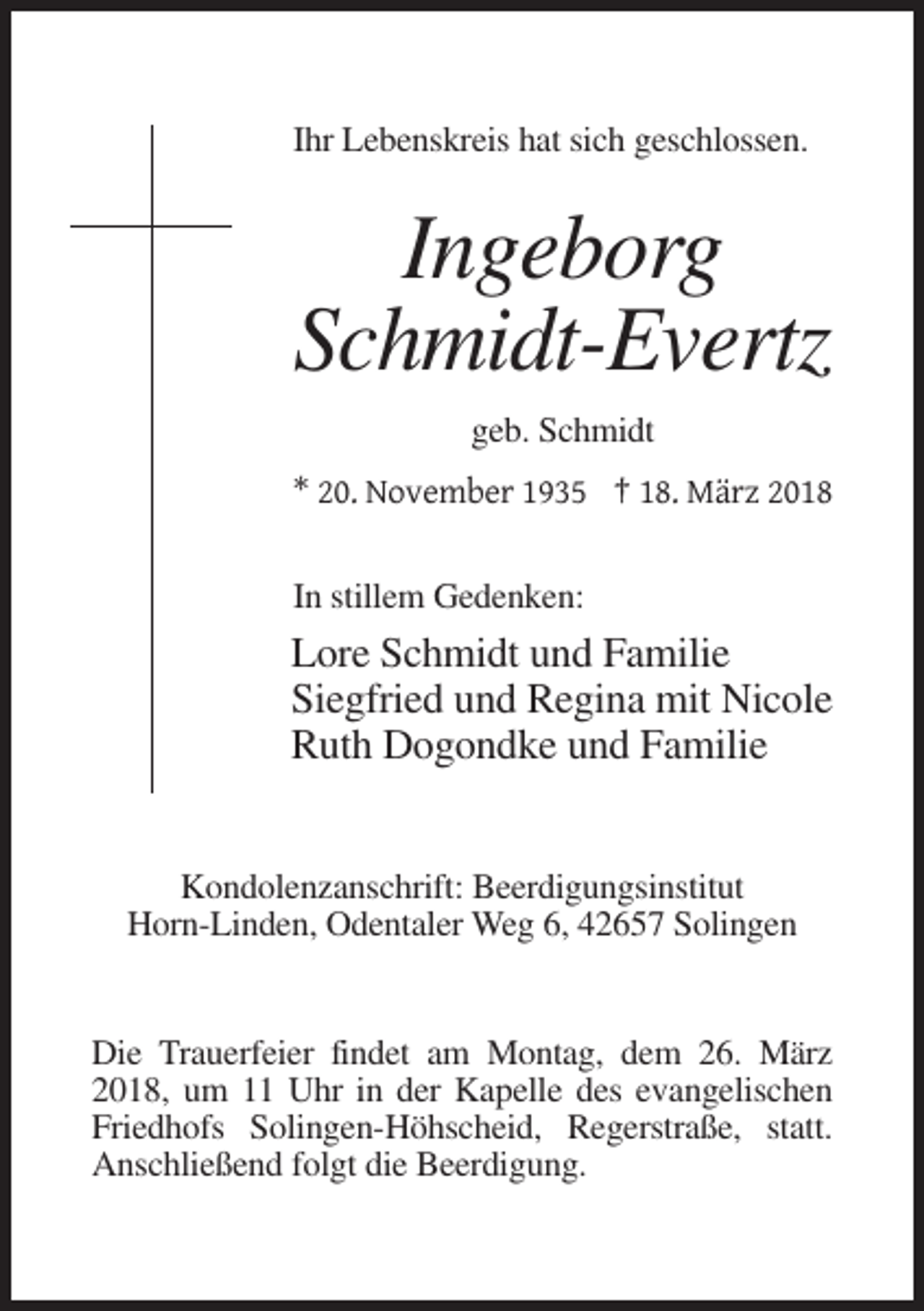 <p>Ihr Lebenskreis hat sich geschlossen.</p><p>Ingeborg<br />Schmidt-Evertz<br />geb. Schmidt<br />* 20. November 1935 † 18. März 2018<br />In stillem Gedenken:</p><p>Lore Schmidt und Familie<br />Siegfried und Regina mit Nicole<br />Ruth Dogondke und Familie<br />Kondolenzanschrift: Beerdigungsinstitut<br />Horn-Linden, Odentaler Weg 6, 42657 Solingen</p><p>Die Trauerfeier findet am Montag, dem 26. März<br />2018, um 11 Uhr in der Kapelle des evangelischen<br />Friedhofs Solingen-Höhscheid, Regerstraße, statt.<br />Anschließend folgt die Beerdigung.</p>