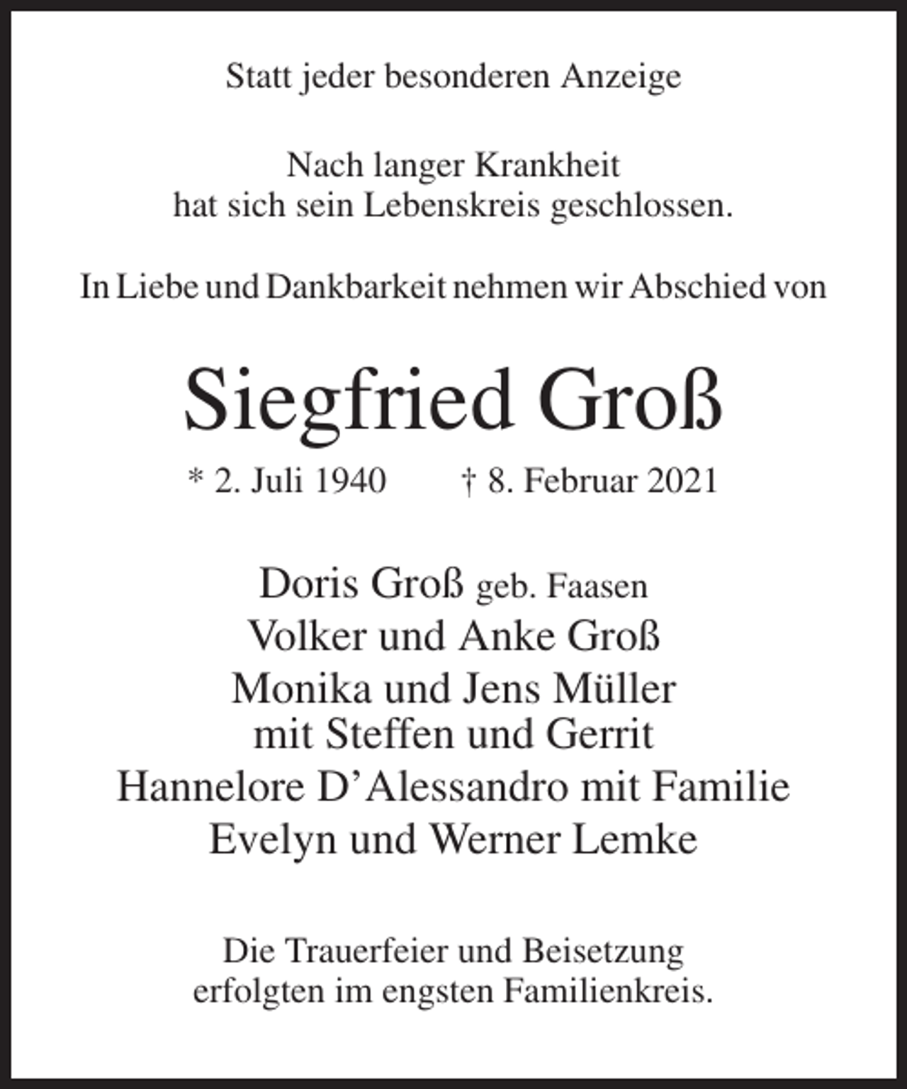 <p>Statt jeder besonderen Anzeige<br />Nach langer Krankheit<br />hat sich sein Lebenskreis geschlossen.<br />In Liebe und Dankbarkeit nehmen wir Abschied von</p><p>Siegfried Groß<br />* 2. Juli 1940</p><p>† 8. Februar 2021</p><p>Doris Groß geb. Faasen<br />Volker und Anke Groß<br />Monika und Jens Müller<br />mit Steffen und Gerrit<br />Hannelore D’Alessandro mit Familie<br />Evelyn und Werner Lemke<br />Die Trauerfeier und Beisetzung<br />erfolgten im engsten Familienkreis.</p>